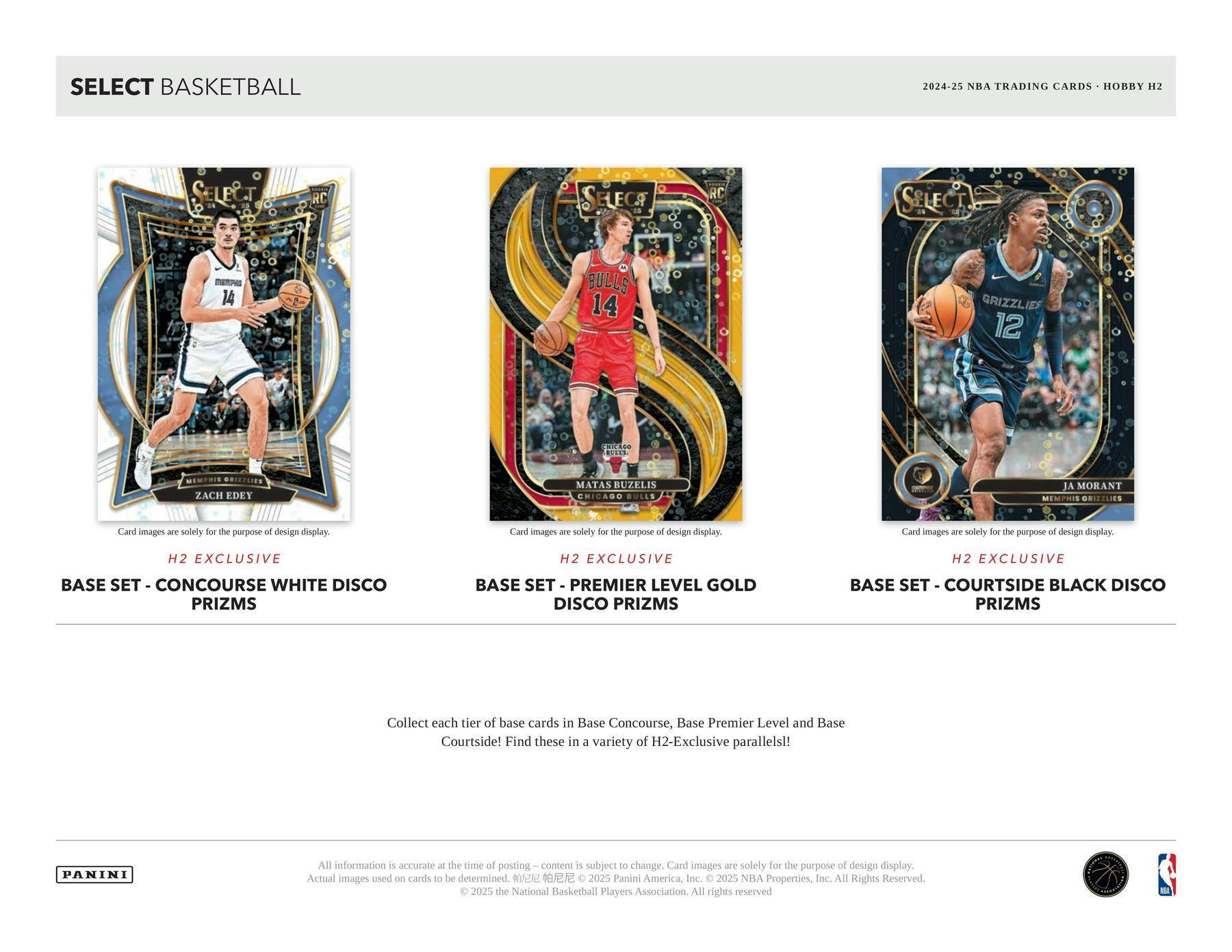 SELECT BASKETBALL  
2024-25 NBA TRADING CARDS • HOBBY H2

H2 EXCLUSIVE  
BASE SET - CONCOURSE WHITE DISCO PRIZMS

H2 EXCLUSIVE  
BASE SET - PREMIER LEVEL GOLD DISCO PRIZMS

H2 EXCLUSIVE  
BASE SET - COURTSIDE BLACK DISCO PRIZMS

Collect each tier of base cards in Base Concourse, Base Premier Level and Base Courtside! Find these in a variety of H2-Exclusive parallels!

Card images are solely for the purpose of design display. Actual images used on cards to be determined.

All information is accurate at the time of posting – content is subject to change. Card images are solely for the purpose of design display.  
© 2025 Panini America, Inc. © 2025 NBA Properties, Inc. All Rights Reserved. © 2025 the National Basketball Players Association. All rights reserved.

PANINI
