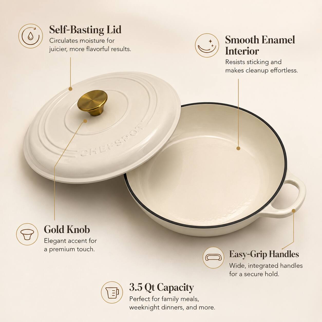 Self-Basting Lid Circulates moisture for juicier, more flavorful results.  
Smooth Enamel Interior Resists sticking and makes cleanup effortless.  
Gold Knob Elegant accent for a premium touch.  
Easy-Grip Handles Wide, integrated handles for a secure hold.  
3.5 Qt Capacity Perfect for family meals, weeknight dinners, and more.