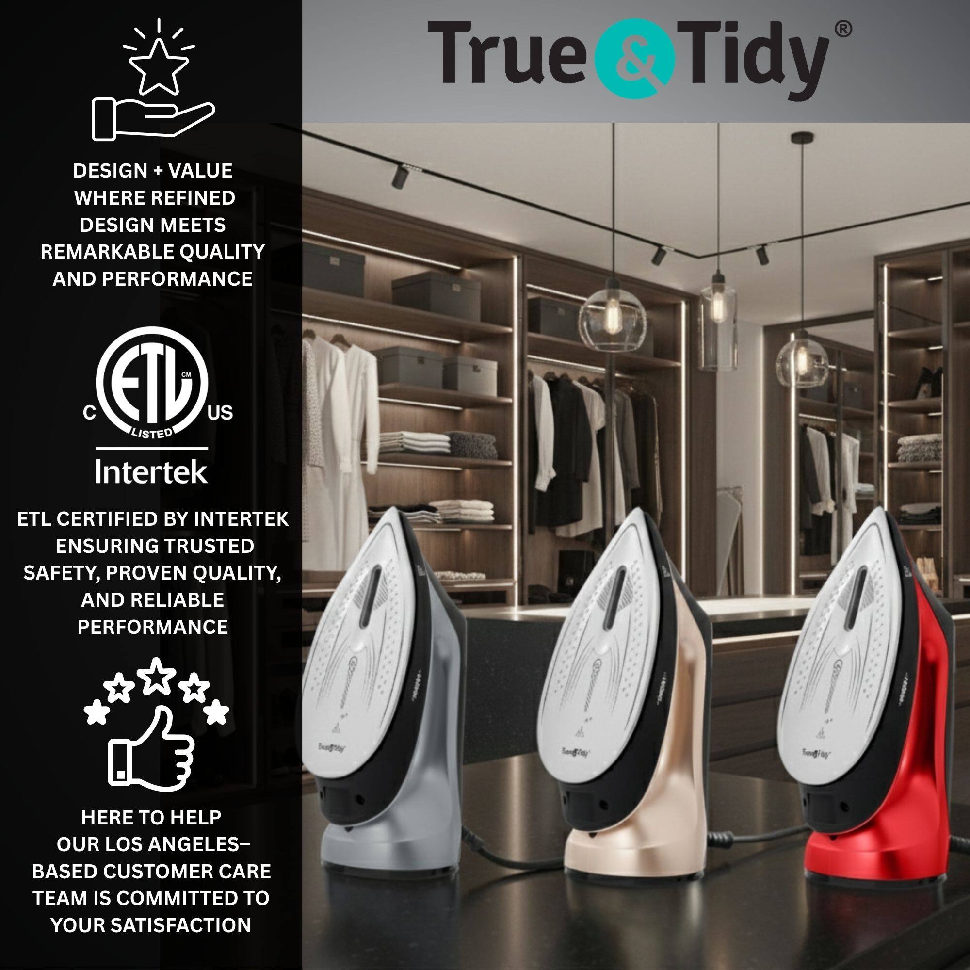 True & Tidy

DESIGN + VALUE WHERE REFINED DESIGN MEETS REMARKABLE QUALITY AND PERFORMANCE

ETL US LISTED

Intertek

ETL CERTIFIED BY INTERTEK ENSURING TRUSTED SAFETY, PROVEN QUALITY, AND RELIABLE PERFORMANCE

HERE TO HELP OUR LOS ANGELES-BASED CUSTOMER CARE TEAM IS COMMITTED TO YOUR SATISFACTION