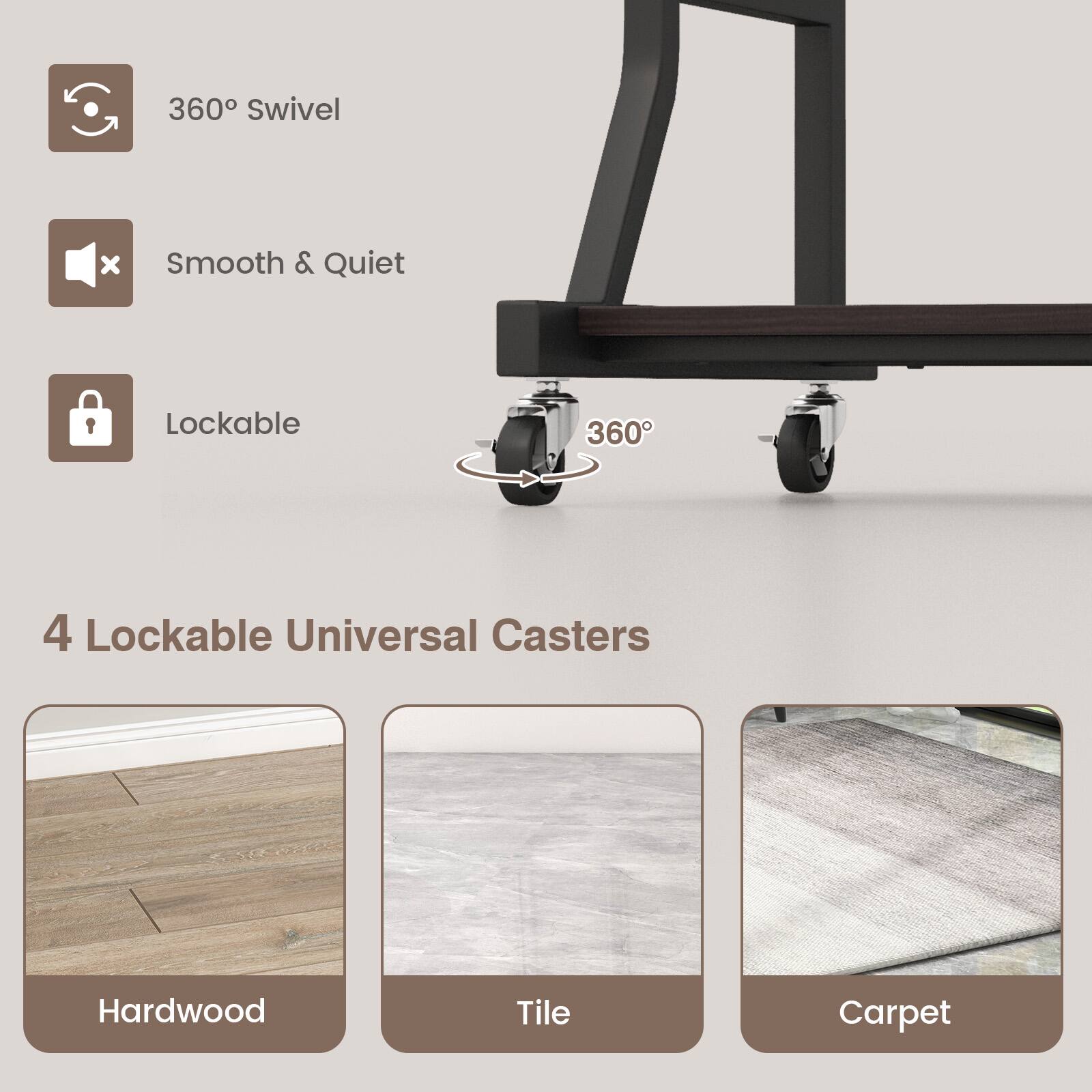 360° Swivel  
Smooth & Quiet  
Lockable  

4 Lockable Universal Casters  

Hardwood  
Tile  
Carpet