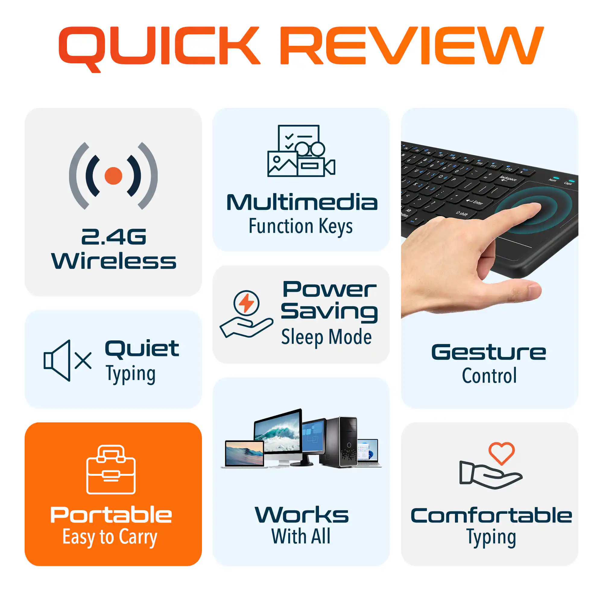 QUICK REVIEW

2.4G Wireless
Multimedia Function Keys
Power Saving Sleep Mode
Quiet Typing
Gesture Control
Portable Easy to Carry
Works With All
Comfortable Typing