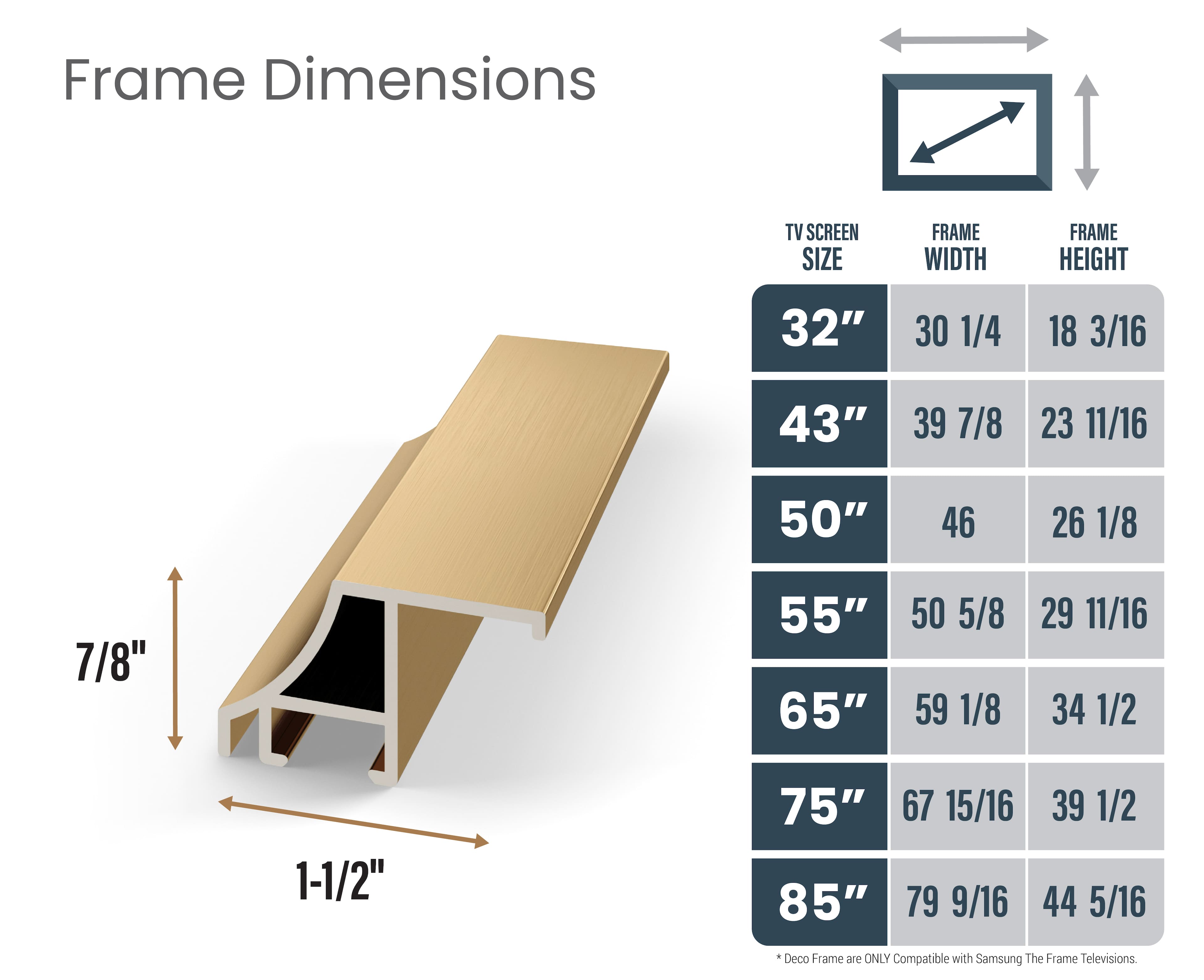 Frame Dimensions:
- TV Screen Size: 32"
- Frame Width: 30 1/4"
- Frame Height: 18 3/16"
- 43"
- Frame Width: 39 7/8"
- Frame Height: 23 11/16"
- 50"
- Frame Width: 46 26 1/8"
- Frame Height: 7/8"
- 55"
- Frame Width: 50 5/8"
- Frame Height: 59 1/8"
- 29 11/16"
- Frame Width: 34 1/2"
- Frame Height: 1-1/2"
- 75"
- Frame Width: 67 15/16"
- Frame Height: 39 1/2"
- 85"
- Frame Width: 79 9/16"
- Frame Height: 44 5/16"
Note: Deco Frame are ONLY Compatible with Samsung The Frame Televisions.