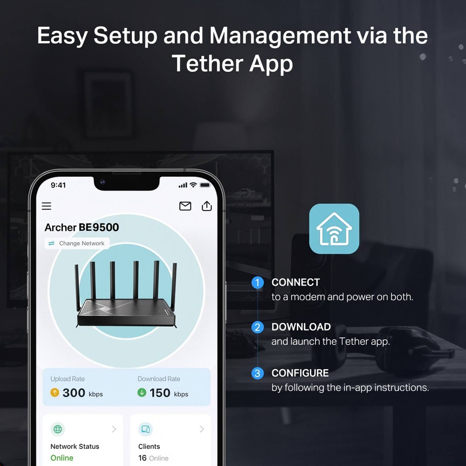 Easy Setup and Management via the Tether App

1. CONNECT to a modem and power on both.
2. DOWNLOAD and launch the Tether app.
3. CONFIGURE by following the in-app instructions.

Archer BE9500  
Change Network

Upload Rate: 300 kbps  
Download Rate: 150 kbps

Network Status: Online  
Clients: 16 Online