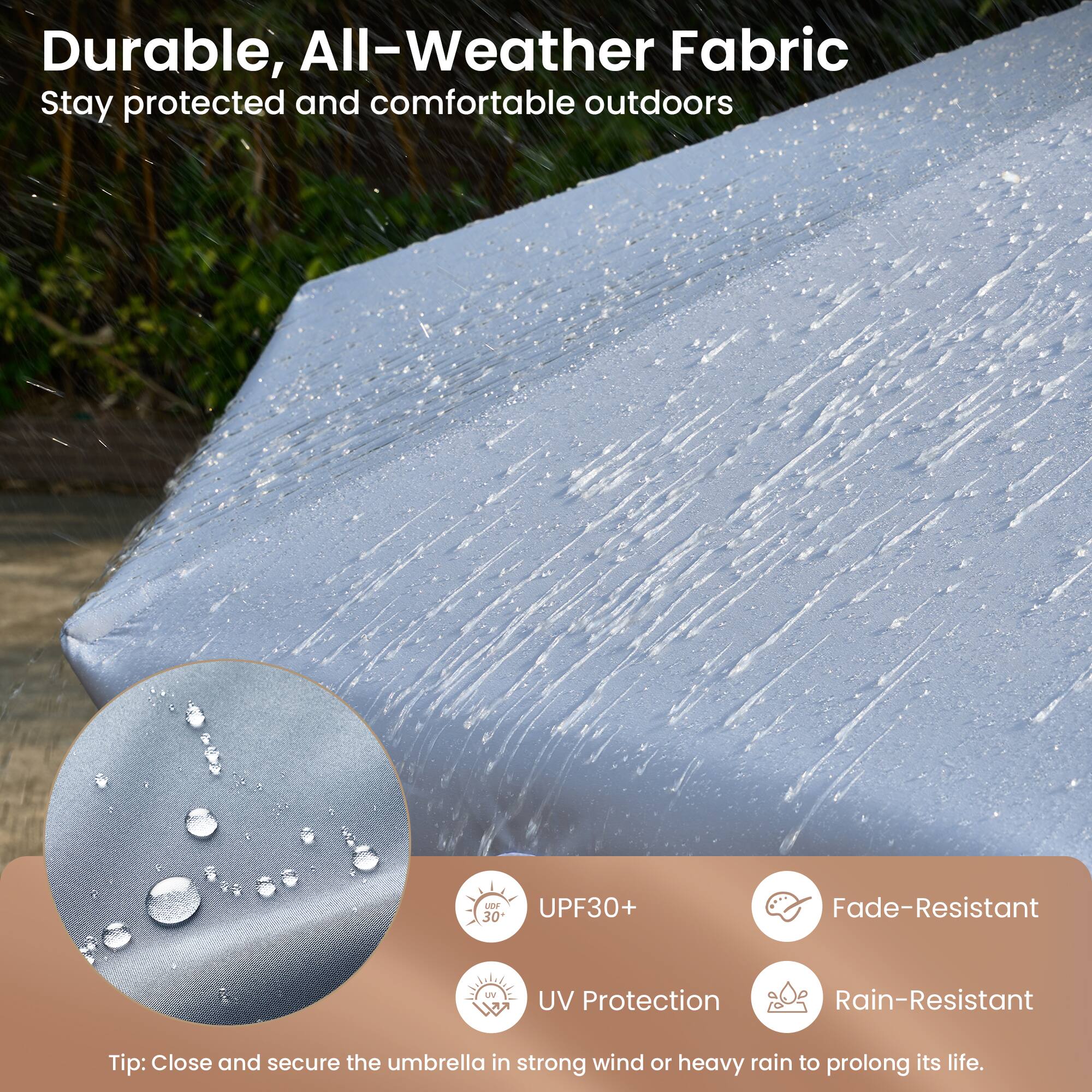 Durable, All-Weather Fabric  
Stay protected and comfortable outdoors

- UPF30+  
- UV Protection  
- Fade-Resistant  
- Rain-Resistant  

Tip: Close and secure the umbrella in strong wind or heavy rain to prolong its life.