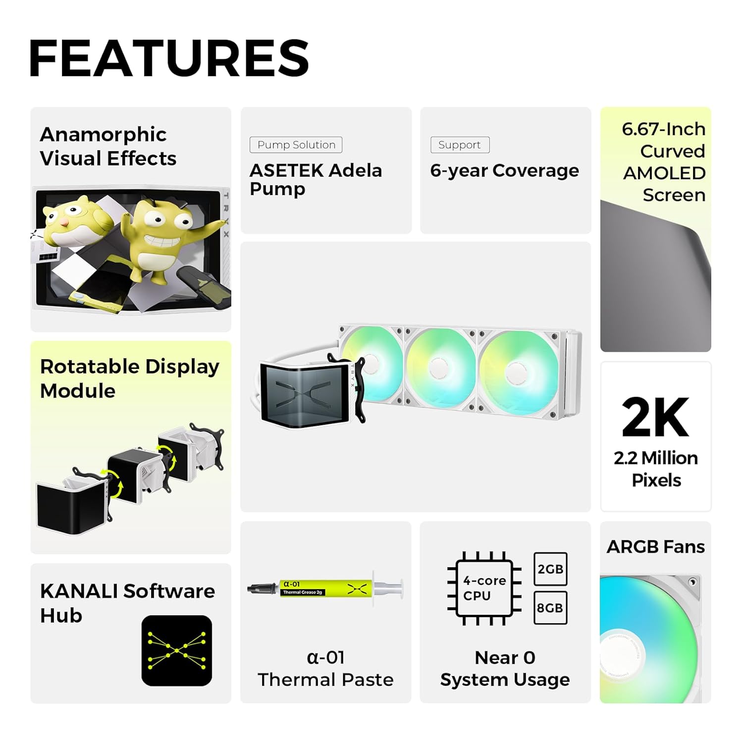 **FEATURES**

- **Anamorphic Visual Effects**
- **Pump Solution**
  - Asetek Adela Pump
- **Support**
  - 6-year Coverage
- **6.67-Inch Curved AMOLED Screen**
  - 2K
  - 2.2 Million Pixels
- **Rotatable Display Module**
- **KANALI Software Hub**
- **ARGB Fans**
- **4-core CPU**
- **2GB RAM**
- **8GB Storage**
- **α-01 Thermal Paste**
- **Near 0 System Usage**