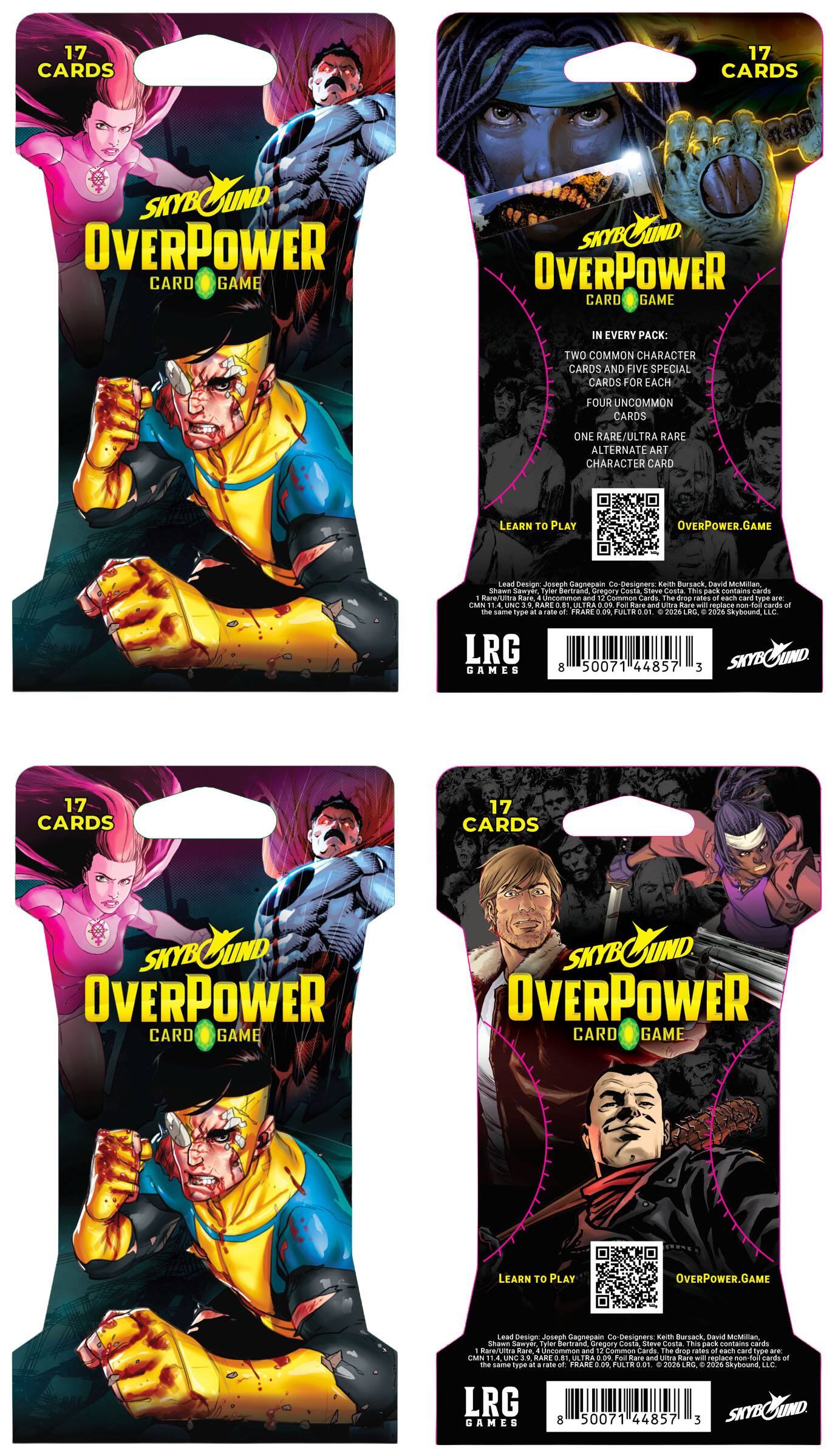 17 CARDS

SKYBOUND OVERPOWER CARD GAME

IN EVERY PACK:
TWO COMMON CHARACTER CARDS AND FIVE SPECIAL CARDS FOR EACH
FOUR UNCOMMON CARDS
ONE RARE/ULTRA RARE ALTERNATE ART CHARACTER CARD

LEARN TO PLAY
OVERPOWER.GAME

Lead Design: Josegn Gagnegain
Co Designers: Save Bursack, Dawid MeMillan, Shawn Gawyer, Tyler Bertrand, Oregory Coste, Steve Casta

This pack contains cards: 1 Rare/Ultra Rare, Uncommon and Common Cards
The shop rates of card Type are:
CMN 1.00
ILA 0.00
UNC 3.99
RARE 0.00
ULTRA 0.01

Care and Ultra Rare Will replace 100 cards at the same type rate

FRARE 0%
FULTR 0.01

2026 Skybound, LLC.
LRG SKYBO GAMES
8 50071 44857 3