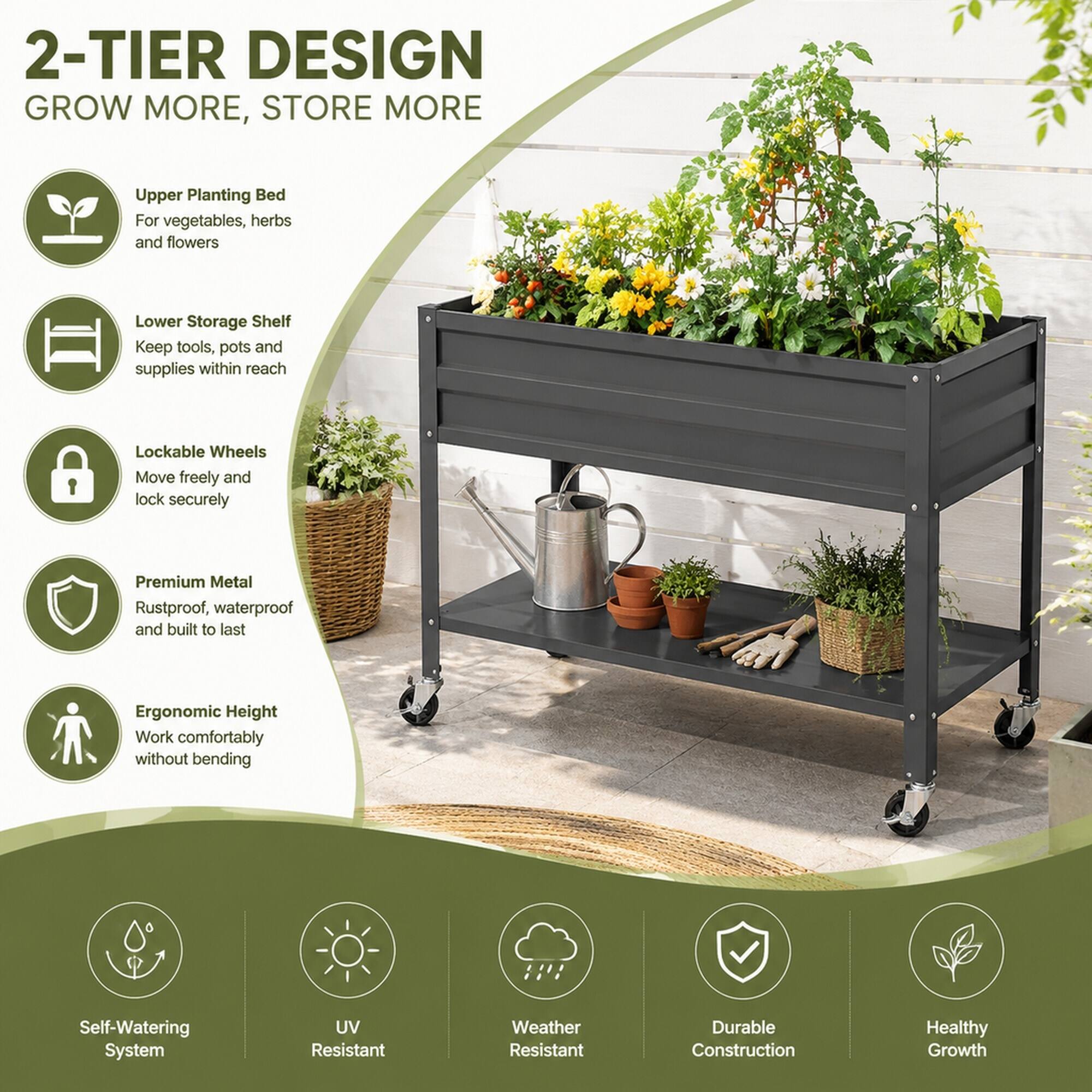 2-TIER DESIGN  
GROW MORE, STORE MORE

- Upper Planting Bed  
  For vegetables, herbs and flowers

- Lower Storage Shelf  
  Keep tools, pots and supplies within reach

- Lockable Wheels  
  Move freely and lock securely

- Premium Metal  
  Rustproof, waterproof and built to last

- Ergonomic Height  
  Work comfortably without bending

- Self-Watering System

- UV Resistant

- Weather Resistant

- Durable Construction

- Healthy Growth