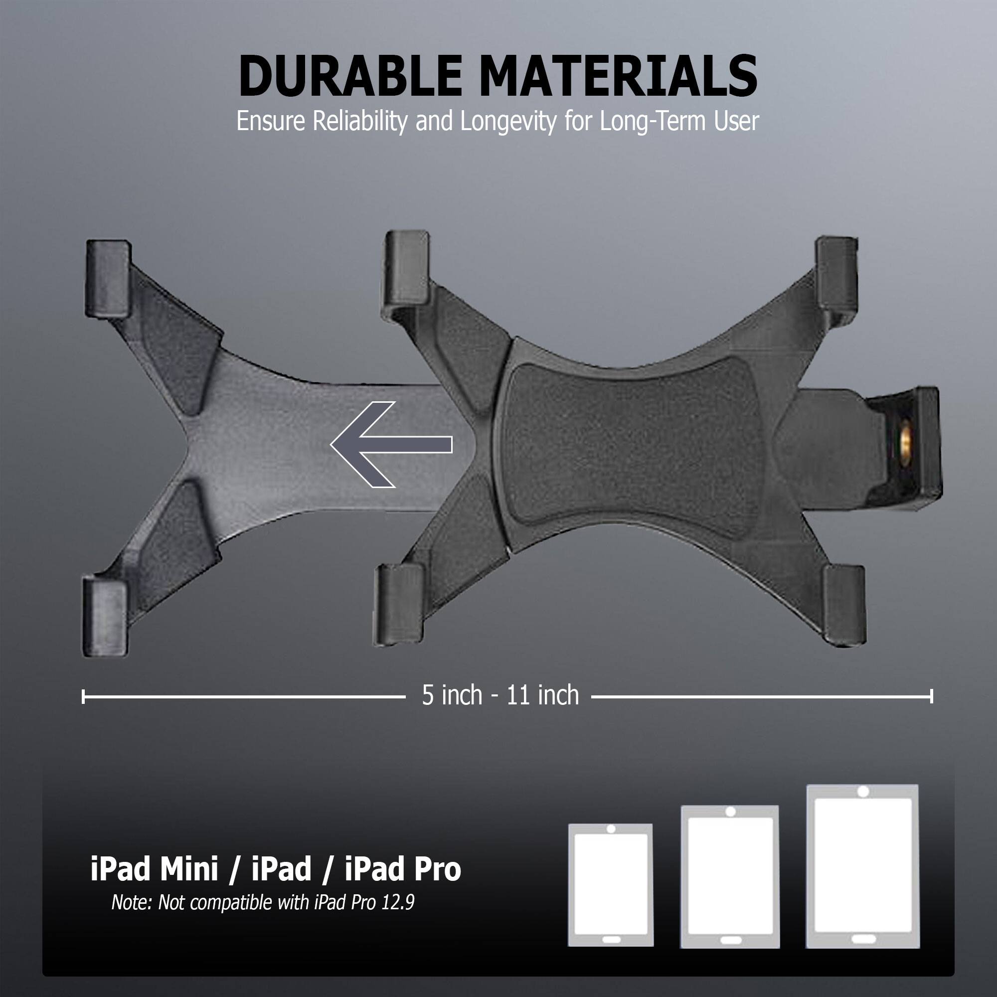 DURABLE MATERIALS  
Ensure Reliability and Longevity for Long-Term User  

5 inch - 11 inch  

iPad Mini / iPad / iPad Pro  
Note: Not compatible with iPad Pro 12.9