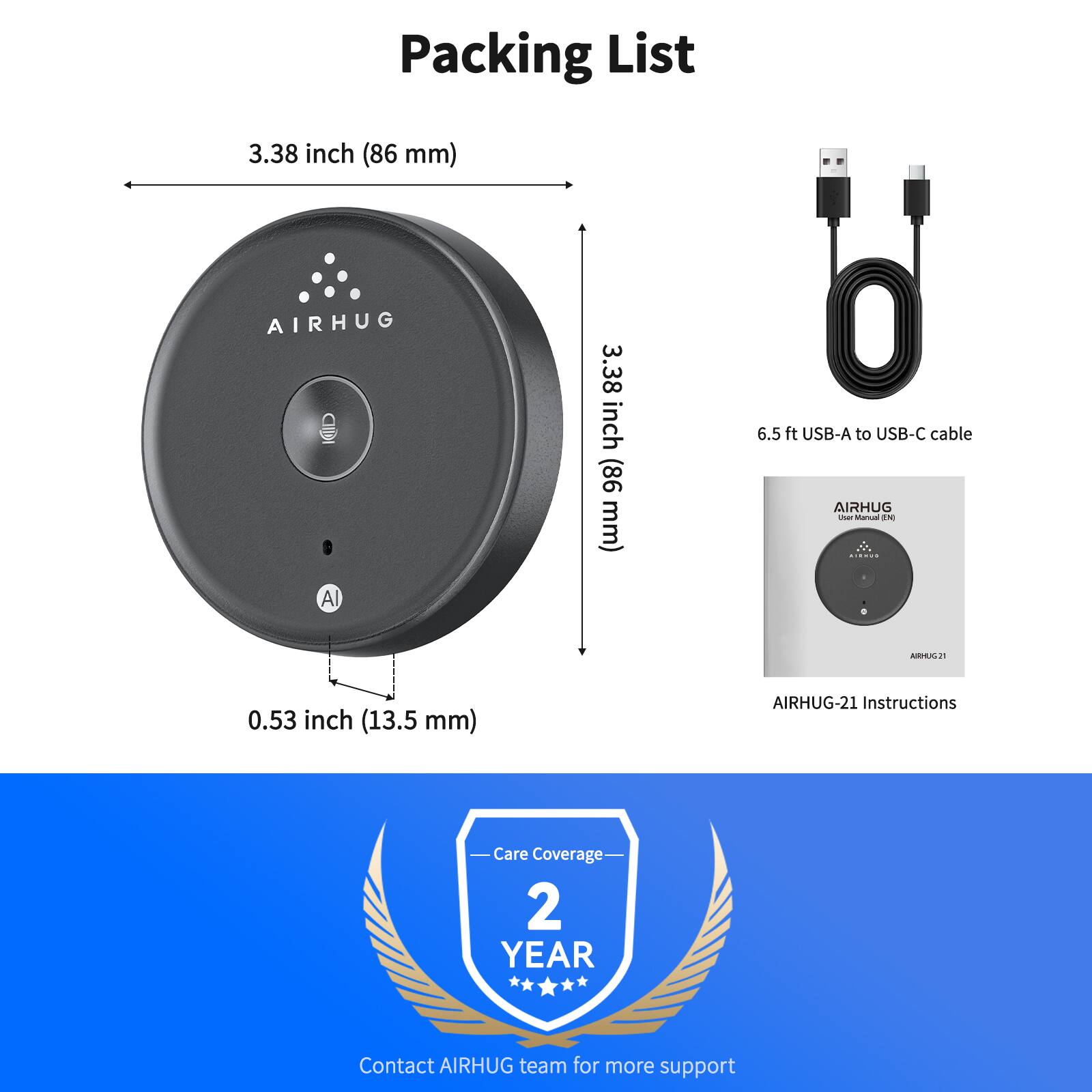 Packing List

- AIRHUG A
  - 3.38 inch (86 mm)
  - 0.53 inch (13.5 mm)

- 6.5 ft USB-A to USB-C cable

- AIRHUG-21 Instructions

- Care Coverage: 2 YEAR

- Contact AIRHUG team for more support