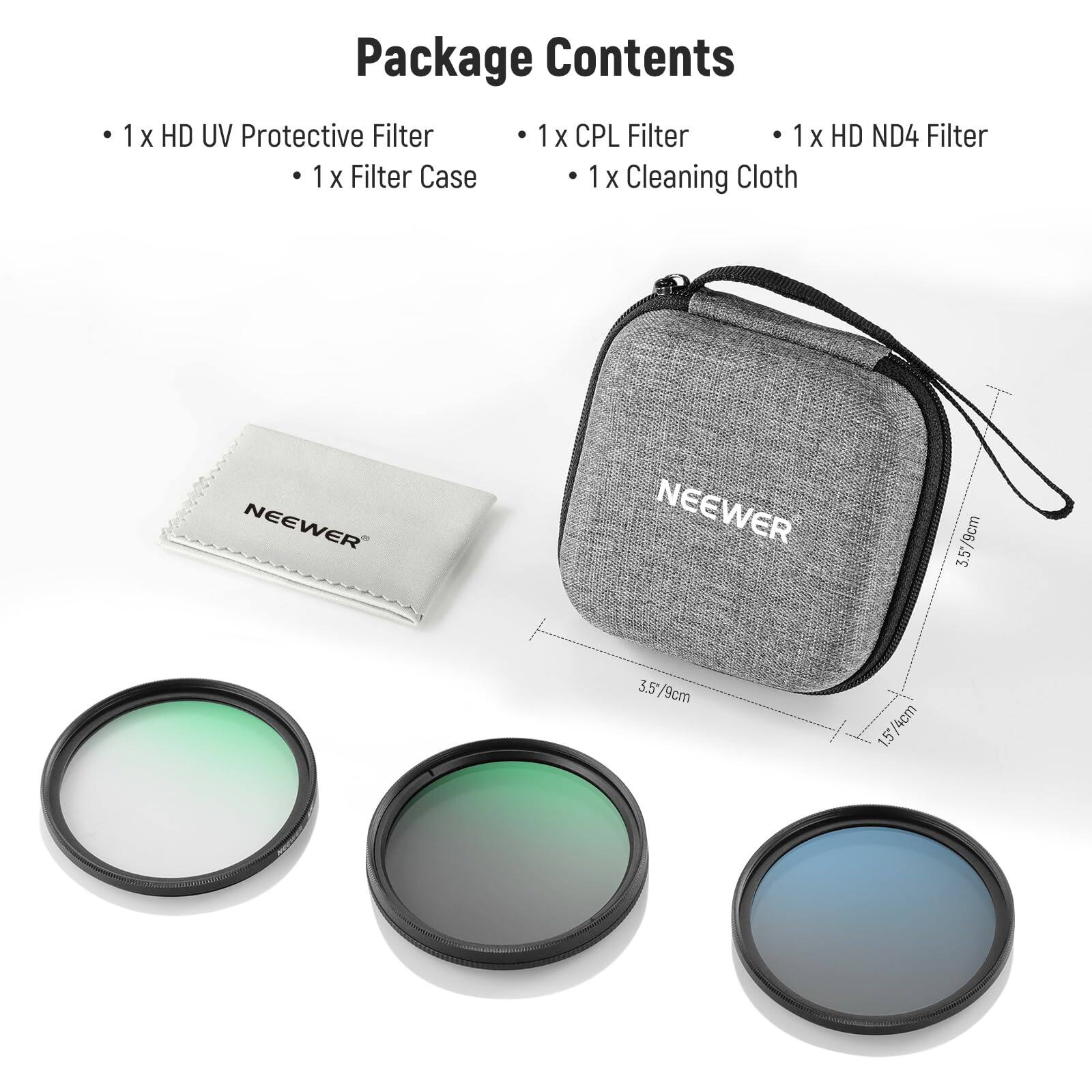 Package Contents

- 1 x HD UV Protective Filter
- 1 x Filter Case
- 1 x CPL Filter
- 1 x HD ND4 Filter
- 1 x Cleaning Cloth

NEEWER

3.5/8cm
1.5/4cm