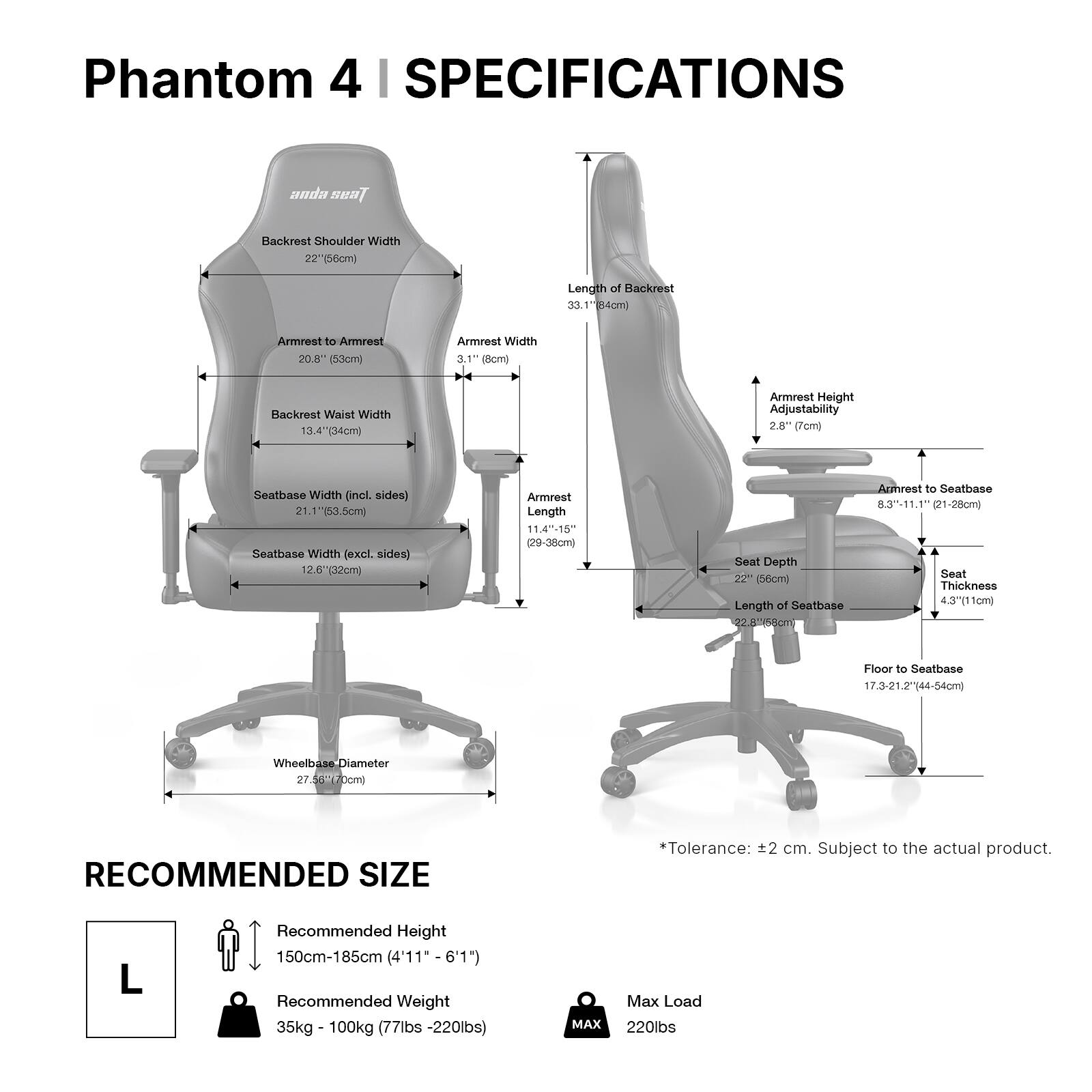 Phantom 4 | SPECIFICATIONS

anda seat

- Backrest Shoulder Width: 22" (56cm)
- Length of Backrest: 33.1" (84cm)
- Armrest to Armrest: 20.8" (53cm)
- Armrest Width: 3.1" (8cm)
- Backrest Waist Width: 13.4" (34cm)
- Armrest Height Adjustability: 2.8" (7cm)
- Seatbase Width (incl. sides): 21.1" (53.5cm)
- Seatbase Width (excl. sides): 12.6" (32cm)
- Armrest Length: 11.4"-15" (29-38cm)
- Seat Depth: 22" (56cm)
- Length of Seatbase: 22.8" (58cm)
- Armrest to Seatbase: 8.3"-11.1" (21-28cm)
- Seat Thickness: 4.3" (11cm)
- Floor to Seatbase: 17.3-21