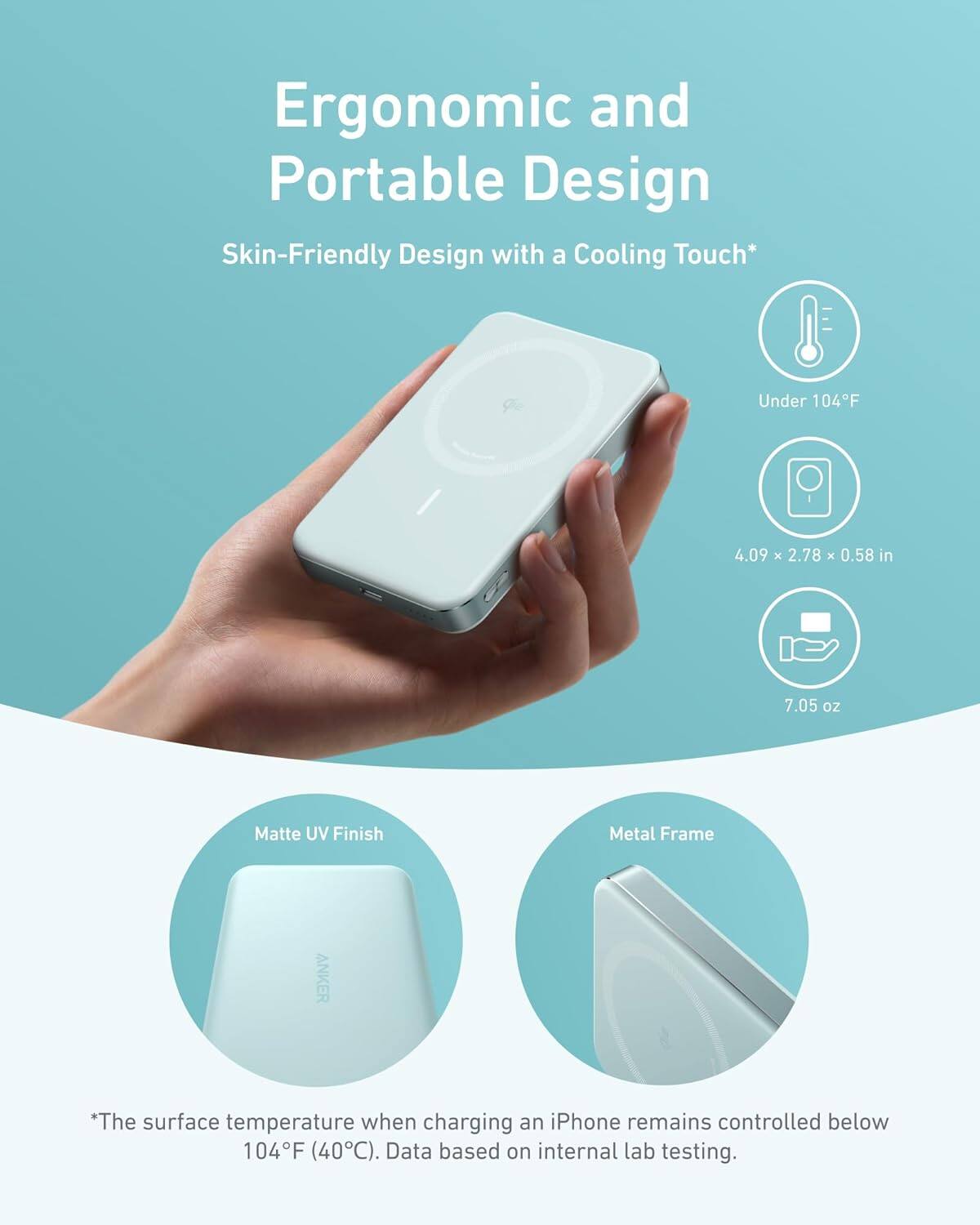 Ergonomic and Portable Design, Skin-Friendly Design with a Cooling Touch*, Under 104F, 4.09 x 2.78 x 0.58 in, 7.05 oz, Matte UV Finish, Metal Frame, *The surface temperature when charging an iPhone remains controlled below 104F (40C). Data based on internal lab testing.