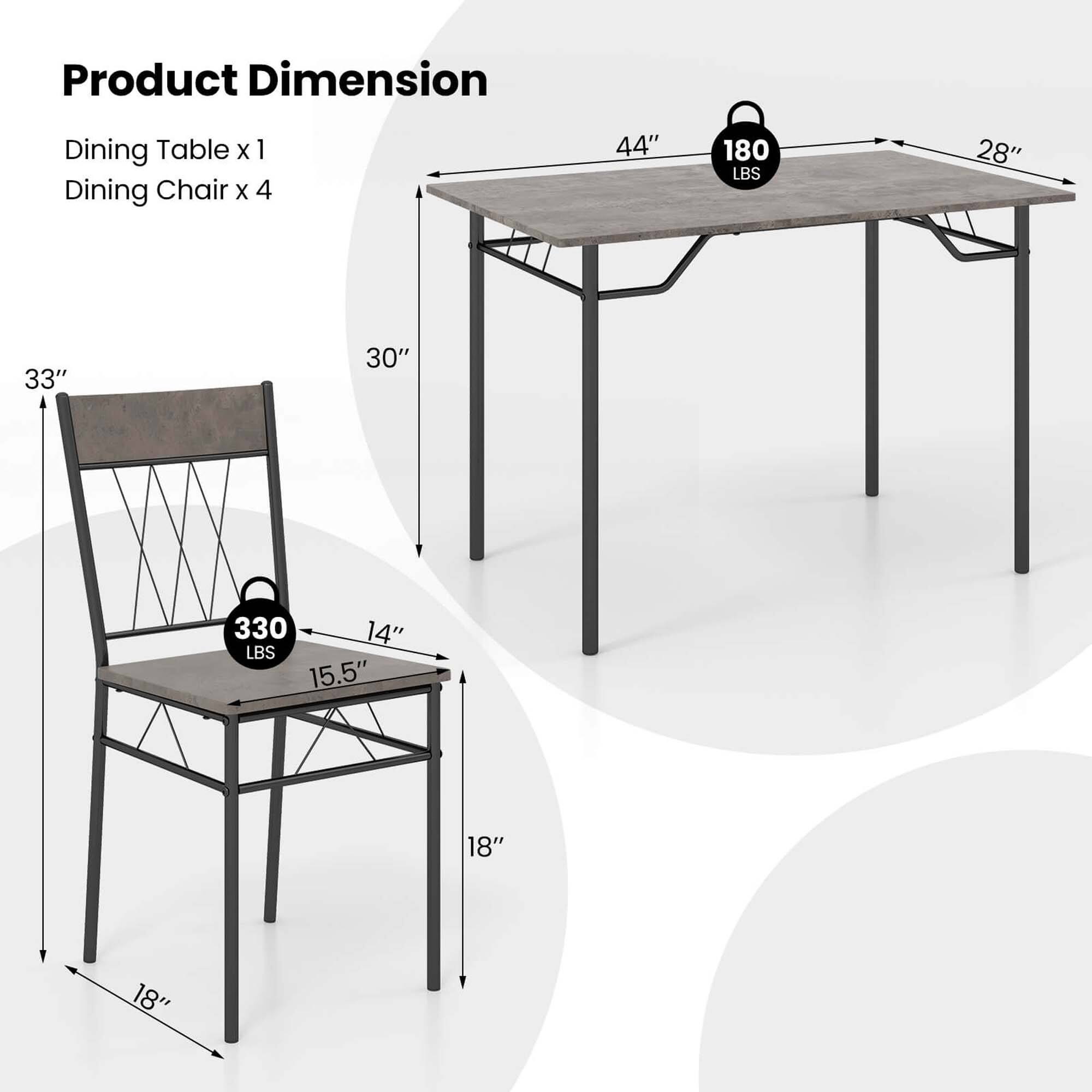Product Dimension: Dining Table x 1, Dining Chair x 4

Dimensions:
- Dining Table: 44"
- Dining Chair: 28"
- Dining Chair: 33"
- Dining Chair: 30"

Weight:
- Dining Table: 180 LBS
- Dining Chair: 330 LBS

Measurements:
- Dining Chair: 14"
- Dining Chair: 15.5"
- Dining Chair: 18"
- Dining Chair: 18"