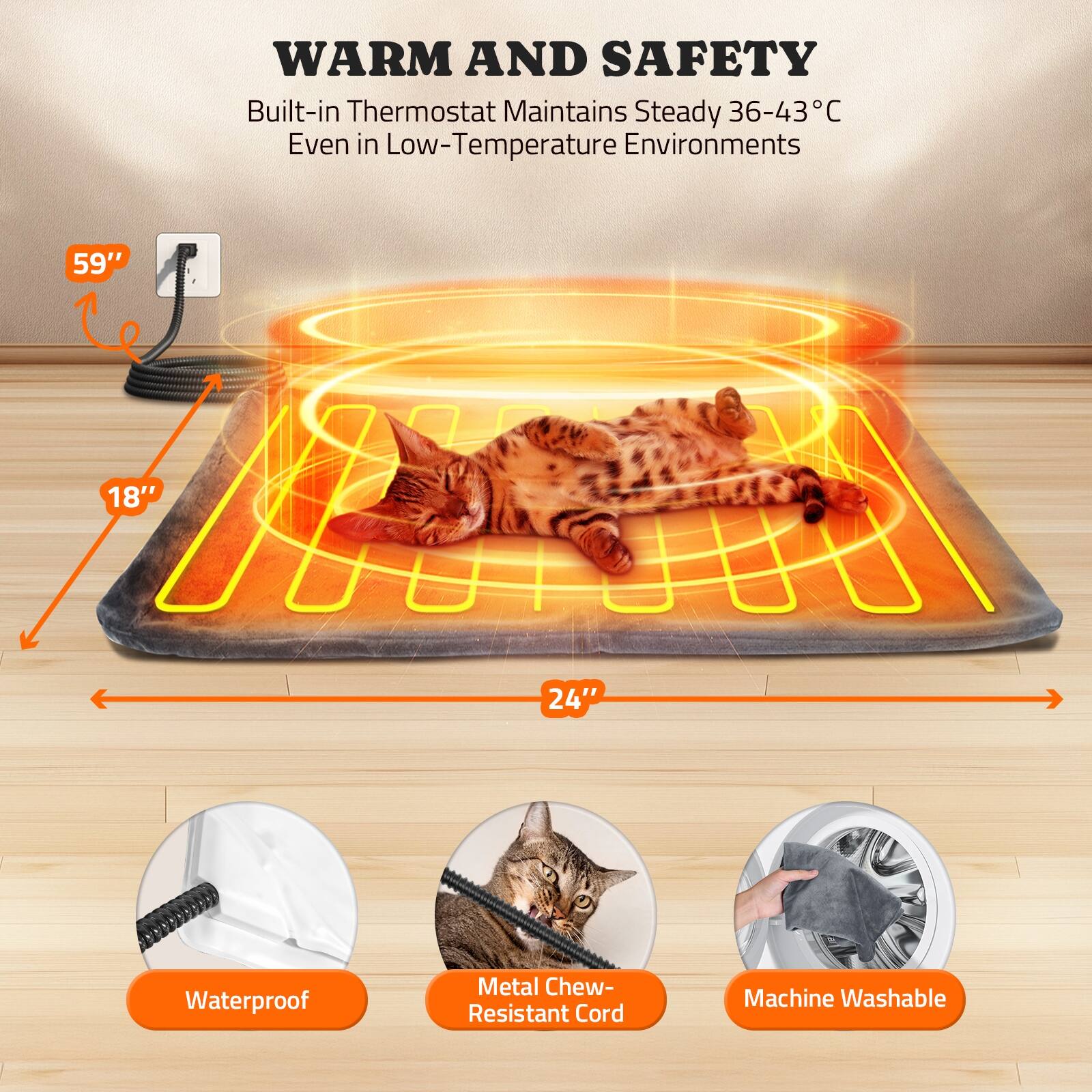 WARM AND SAFETY  
Built-in Thermostat Maintains Steady 36-43°C Even in Low-Temperature Environments  

59"  
18"  
24"  

Waterproof  
Metal Chew-Resistant Cord  
Machine Washable