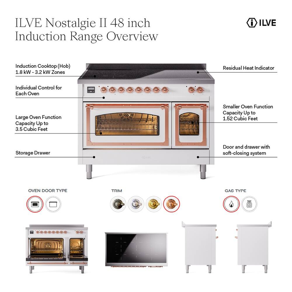 ILVE Nostalgia II 48 inch Induction Range Overview

- ILVE Induction Cooktop (Hob)
  - 1.8 kW - 3.2 kW Zones
  - Residual Heat Indicator
  - Individual Control for Each Oven

- Large Oven Function Capacity Up to 3.5 Cubic Feet
- Smaller Oven Function Capacity Up to 1.52 Cubic Feet
- Storage Drawer
- Door and drawer with soft-closing system

- OVEN DOOR TYPE
- TRIM
- GAS TYPE