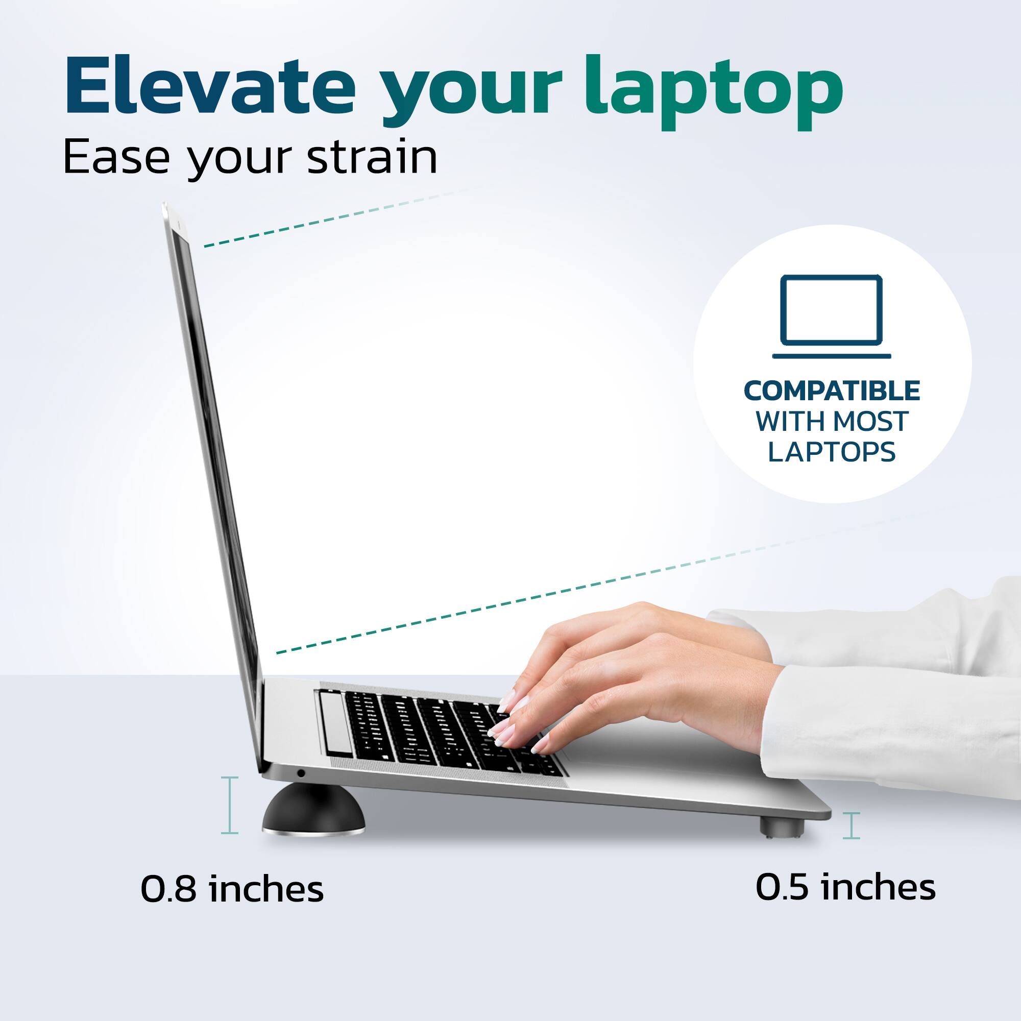 Elevate your laptop  
Ease your strain  

COMPATIBLE WITH MOST LAPTOPS  

0.8 inches  
0.5 inches