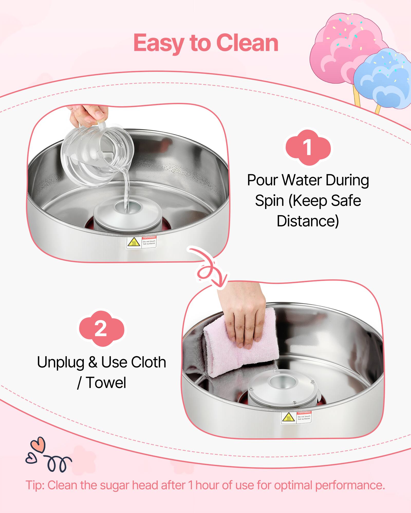 Easy to Clean

1. Pour Water During Spin (Keep Safe Distance)
2. Unplug & Use Cloth / Towel

Tip: Clean the sugar head after 1 hour of use for optimal performance.