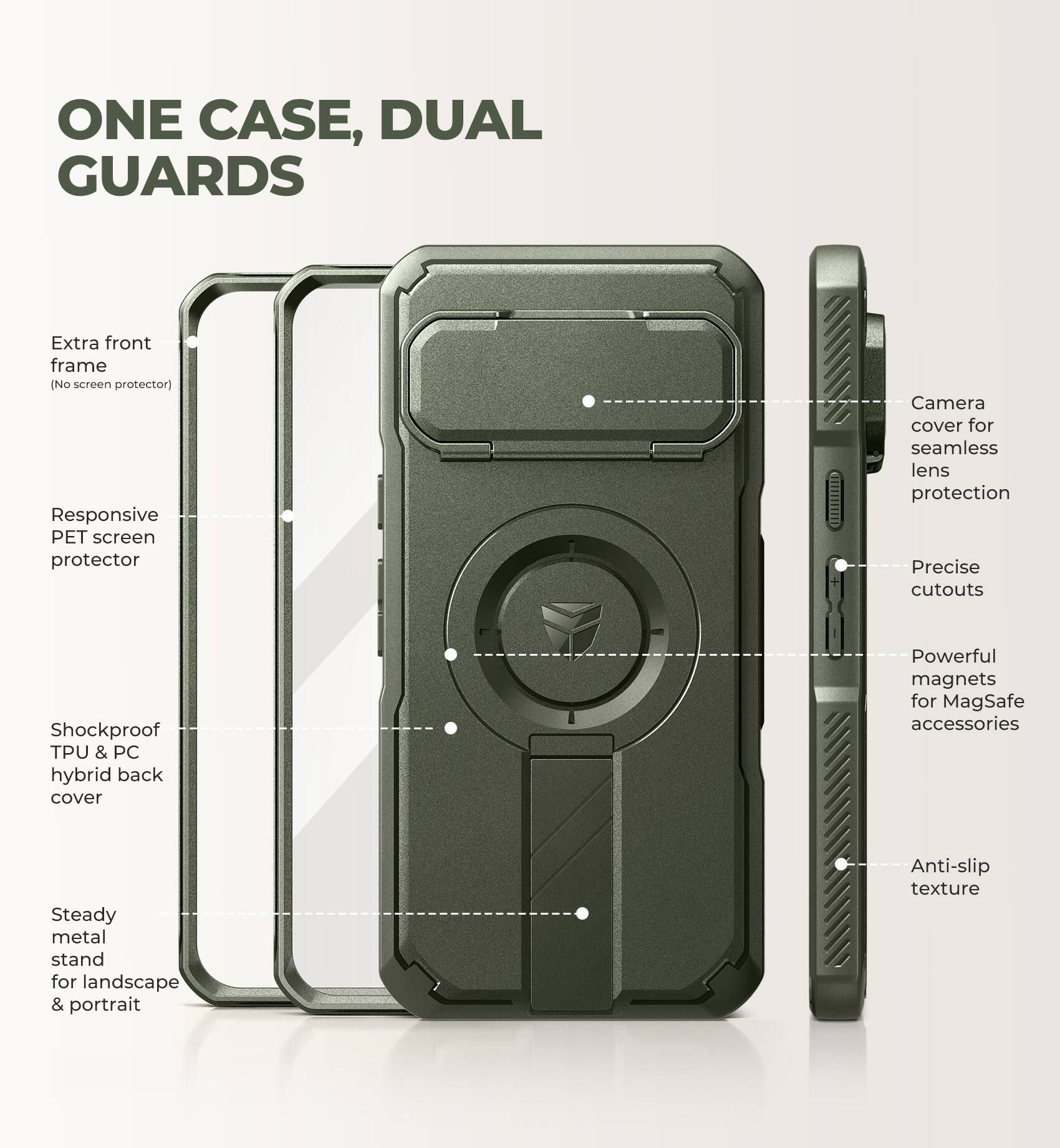 ONE CASE, DUAL GUARDS

- Extra front frame (No screen protector)
- Responsive PET screen protector
- Camera cover for seamless lens protection
- Precise cutouts
- Shockproof TPU & PC hybrid back cover
- Powerful magnets for MagSafe accessories
- Steady metal stand for landscape & portrait
- Anti-slip texture