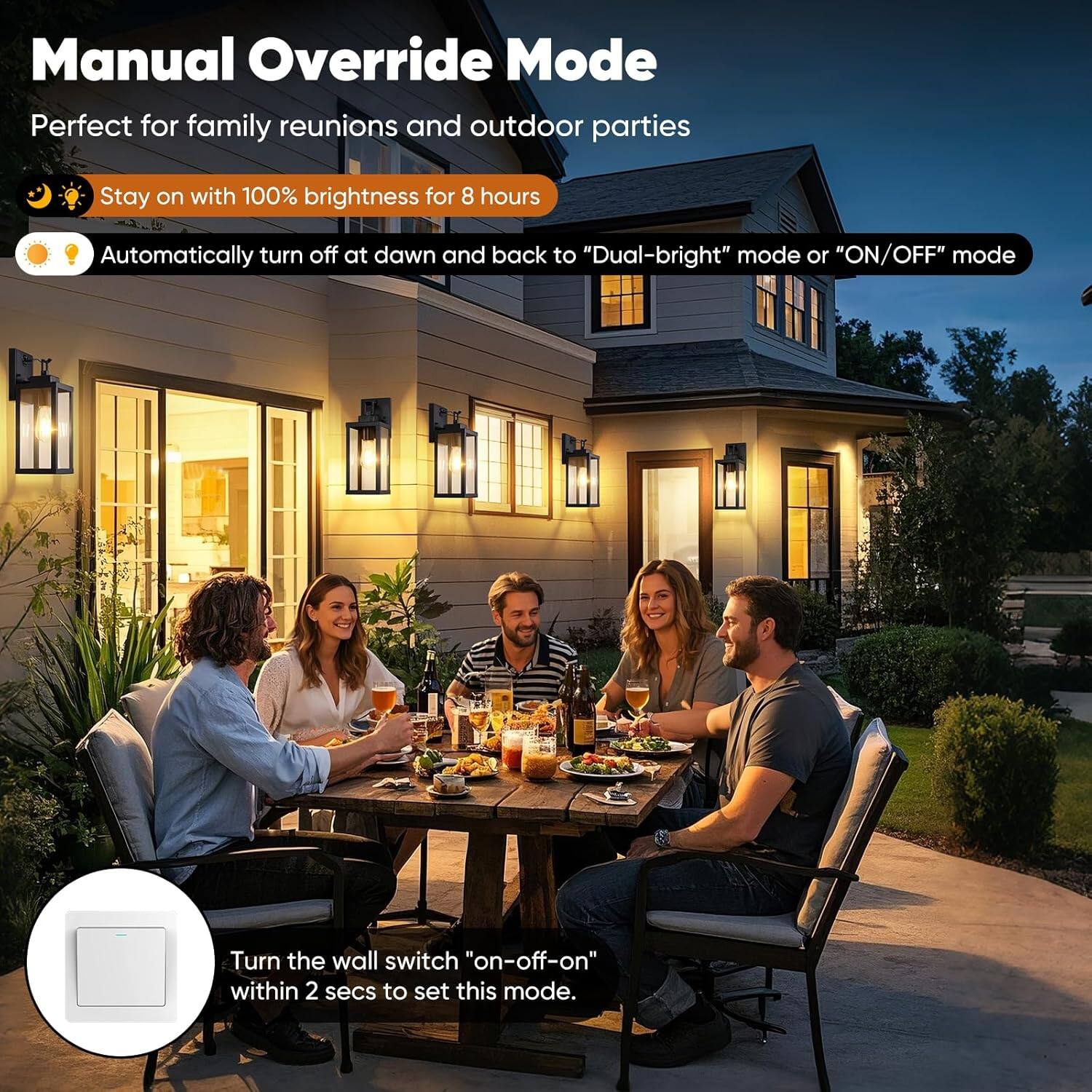 Manual Override Mode  
Perfect for family reunions and outdoor parties  

- Stay on with 100% brightness for 8 hours  
- Automatically turn off at dawn and back to "Dual-bright" mode or "ON/OFF" mode  

Turn the wall switch "on-off-on" within 2 secs to set this mode.