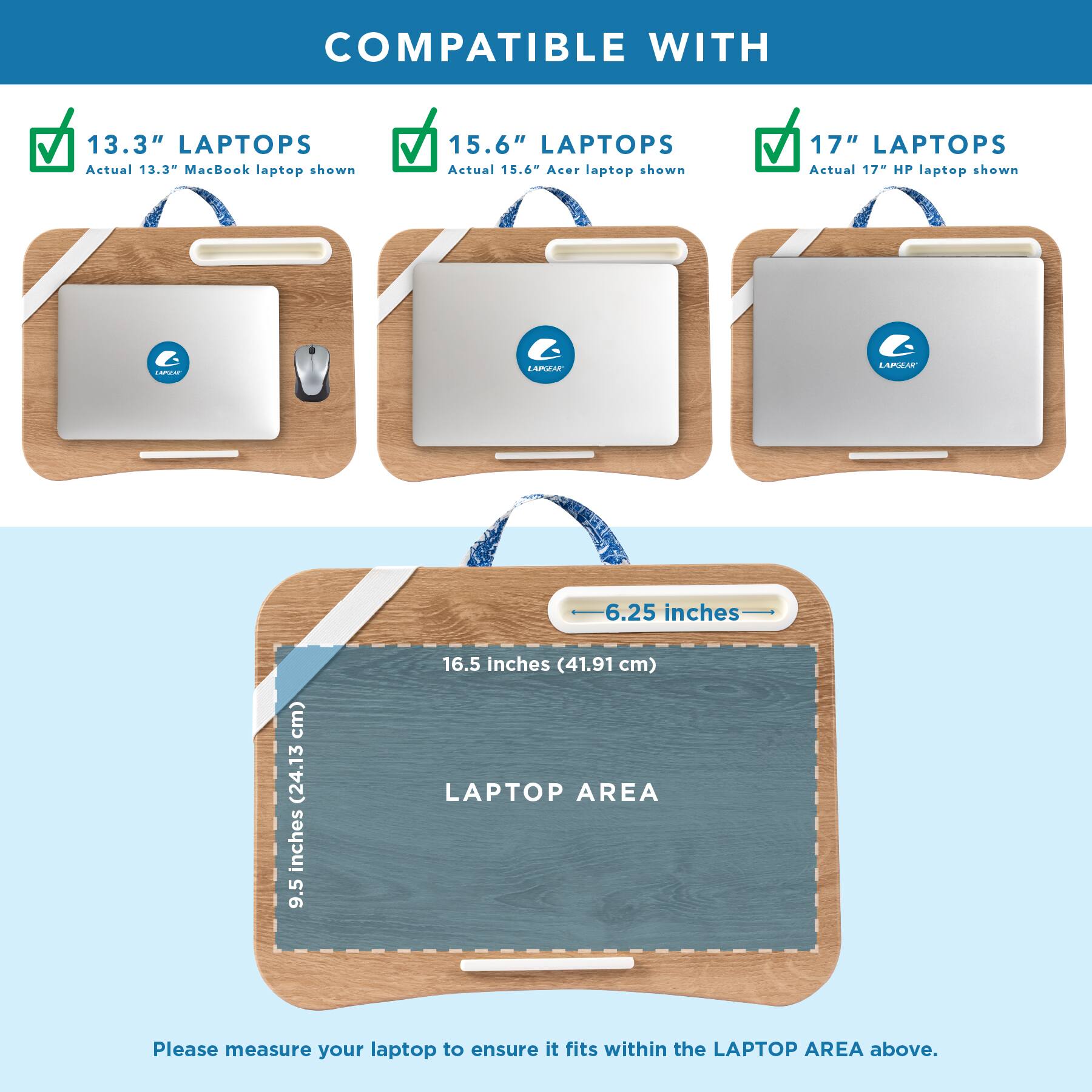 COMPATIBLE WITH

13.3" LAPTOPS
Actual 13.3" MacBook laptop shown

15.6" LAPTOPS
Actual 15.6" Acer laptop shown

17" LAPTOPS
Actual 17" HP laptop shown

LAPGEAR

6.25 inches
9.5 inches (24.13 cm)
16.5 inches (41.91 cm) LAPTOP AREA

Please measure your laptop to ensure it fits within the LAPTOP AREA above.
