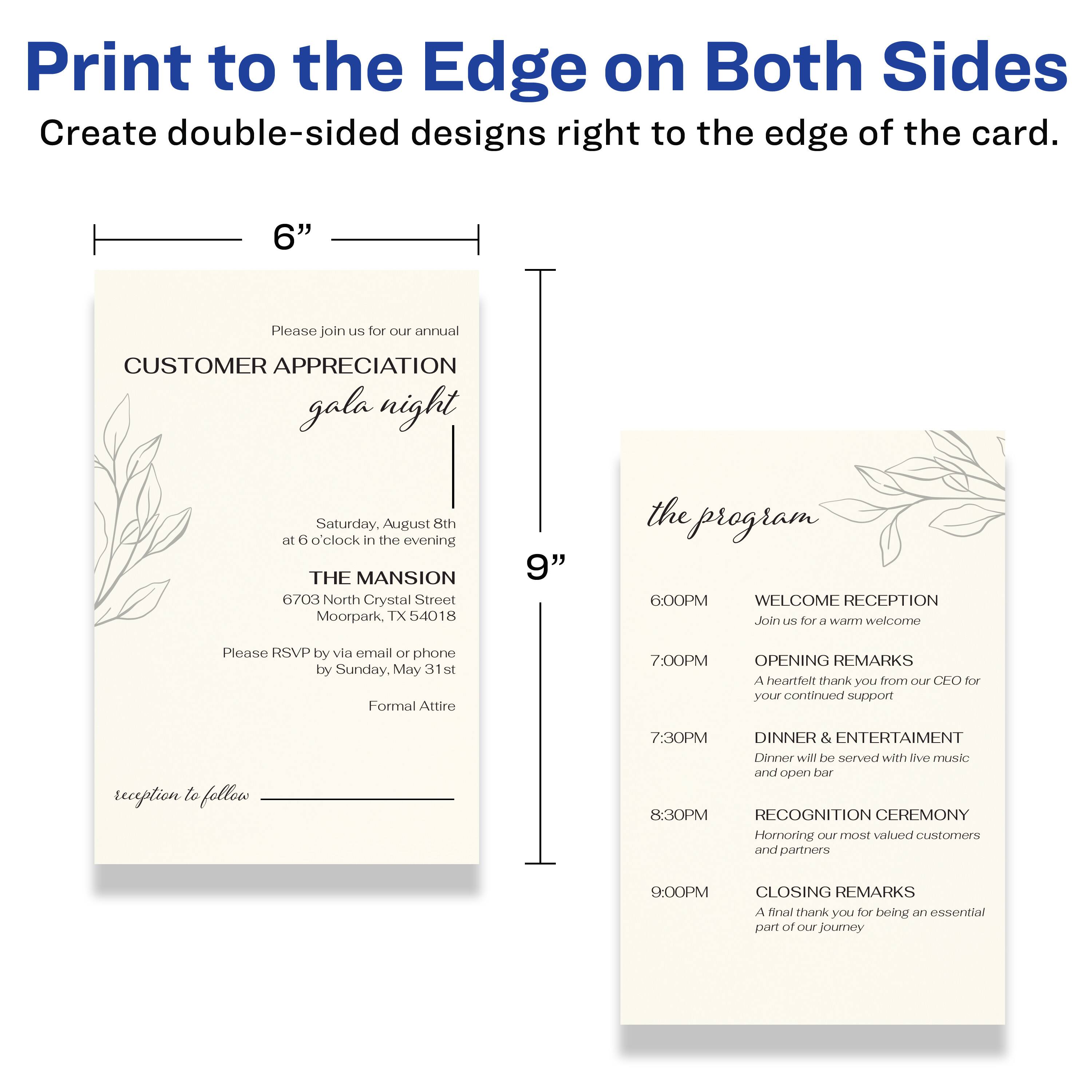 Print to the Edge on Both Sides  
Create double-sided designs right to the edge of the card.

---

**6"**

Please join us for our annual  
CUSTOMER APPRECIATION gala night  
Saturday, August 8th  
at 6 o'clock in the evening  

THE MANSION  
6703 North Crystal Street  
Moorpark, TX 54018  

Please RSVP by via email or phone by Sunday, May 31st  
Formal Attire  

reception to follow

---

**9"**

the program

6:00PM  
WELCOME RECEPTION  
Join us for a warm welcome

7:00PM  
OPENING REMARKS  
A heartfelt thank you from our CEO for your continued support

7:30PM  
DINNER & ENTERTAINMENT  
Dinner will be served with live music and open bar

8:30PM  
RECOGNITION CEREMONY  
Honoring our most valued customers and partners

9:00PM  
CLOSING REMARKS  
A final thank you for being an essential part of our journey