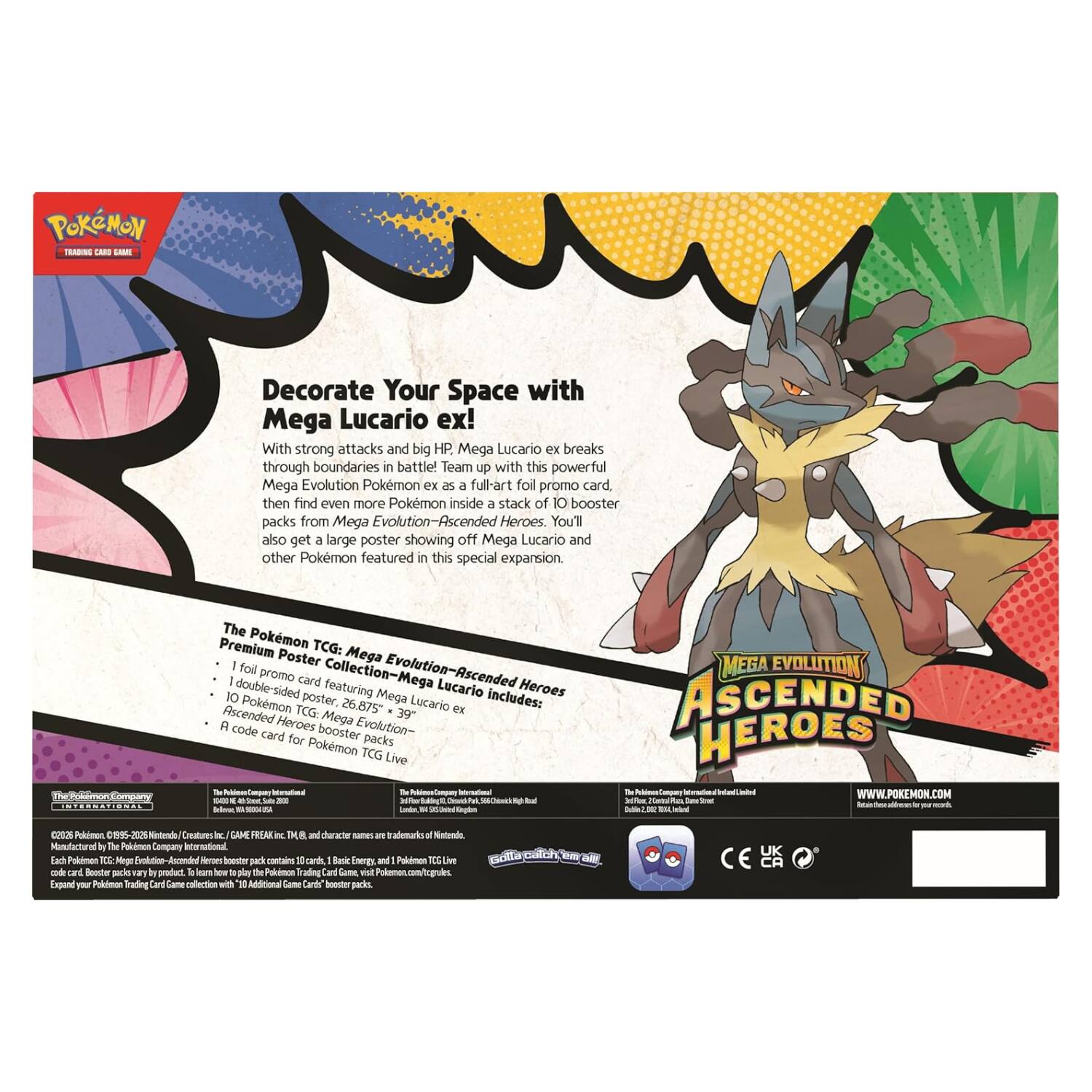 POKÉMON TCG: Mega Evolution - Ascended Heroes

Decorate Your Space with Mega Lucario ex!

With strong attacks and big HP, Mega Lucario ex breaks through boundaries in battle! Team up with this powerful Mega Evolution Pokémon ex as a full-art foil promo card, then find even more Pokémon inside a stack of 10 booster packs from Mega Evolution - Ascended Heroes. You'll also get a large poster showing off Mega Lucario and other Pokémon featured in this special expansion.

The Pokémon TCG: Mega Poster Collection - Mega Evolution - Ascended Heroes includes:
- 1 full promo card featuring Mega Lucario ex
- 10 double-sided posters featuring Mega Lucario ex and other Pokémon
- 10 booster packs from Mega Evolution - Ascended Heroes
- A code card for Pokémon TCG Live

The Pokémon Company International

©2015 Pokémon. ©1995-2015 Nintendo/Creatures Inc./GAME FREAK inc. and The Pokémon Company. Pokémon and character names are trademarks of Nintendo. The Pokémon TCG: Mega Evolution - Ascended Heroes booster packs contain 10 cards. Basic Energy and Pokémon TCG Live are trademarks of The Pokémon Company. Each Pokémon TCG: Mega