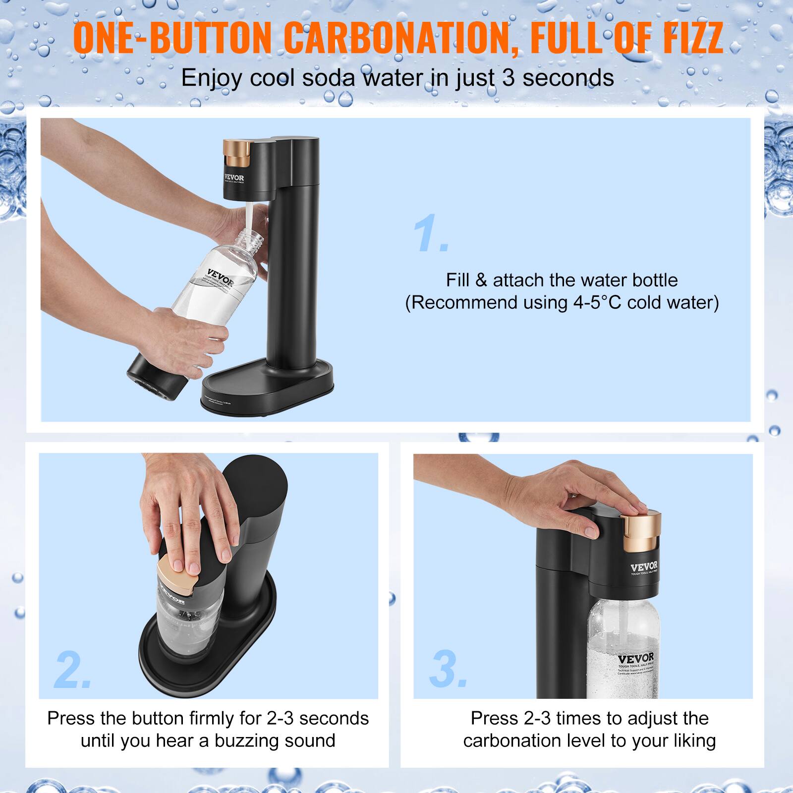ONE-BUTTON CARBONATION, FULL OF FIZZ  
Enjoy cool soda water in just 3 seconds  

1. Fill & attach the water bottle  
(Recommend using 4-5°C cold water)  

2. Press the button firmly for 2-3 seconds until you hear a buzzing sound  

3. Press 2-3 times to adjust the carbonation level to your liking