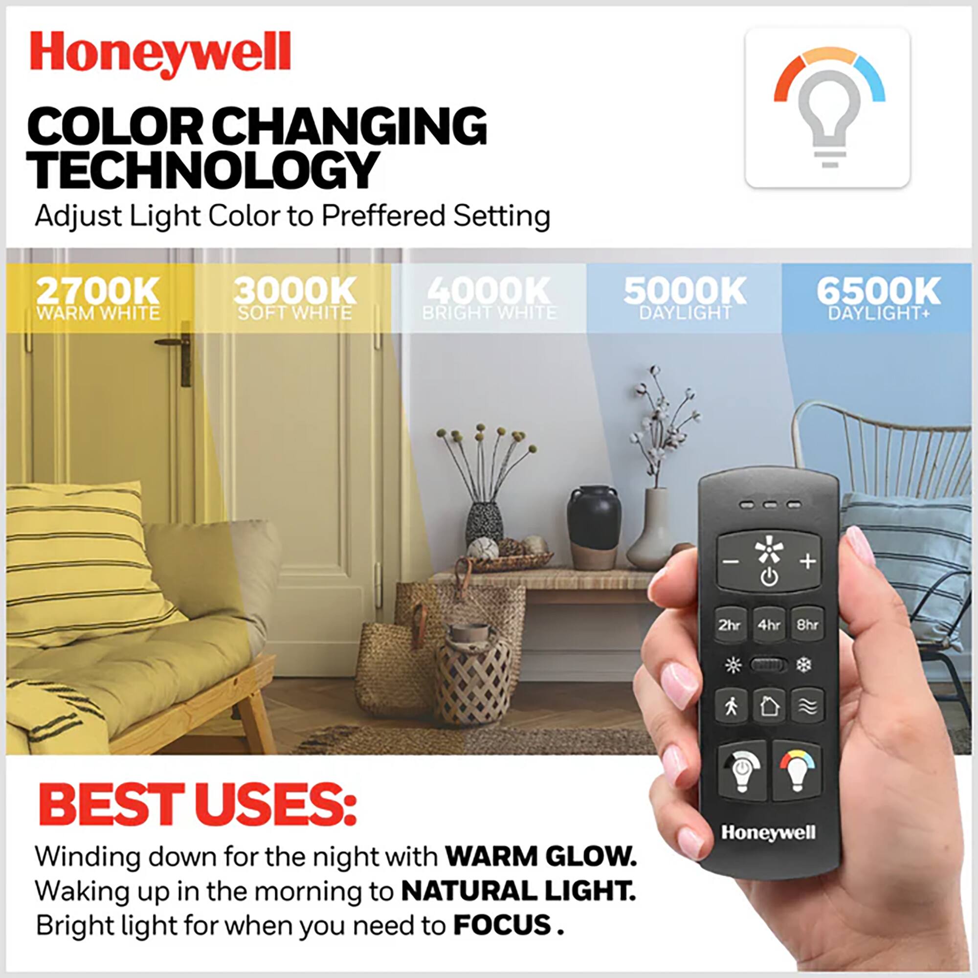 Honeywell COLOR CHANGING TECHNOLOGY  
Adjust Light Color to Preferred Setting  
2700K WARM WHITE  
3000K SOFT WHITE  
4000K BRIGHT WHITE  
5000K DAYLIGHT  
6500K DAYLIGHT+  

BEST USES:  
Winding down for the night with WARM GLOW.  
Waking up in the morning to NATURAL LIGHT.  
Bright light for when you need to FOCUS.  

Honeywell