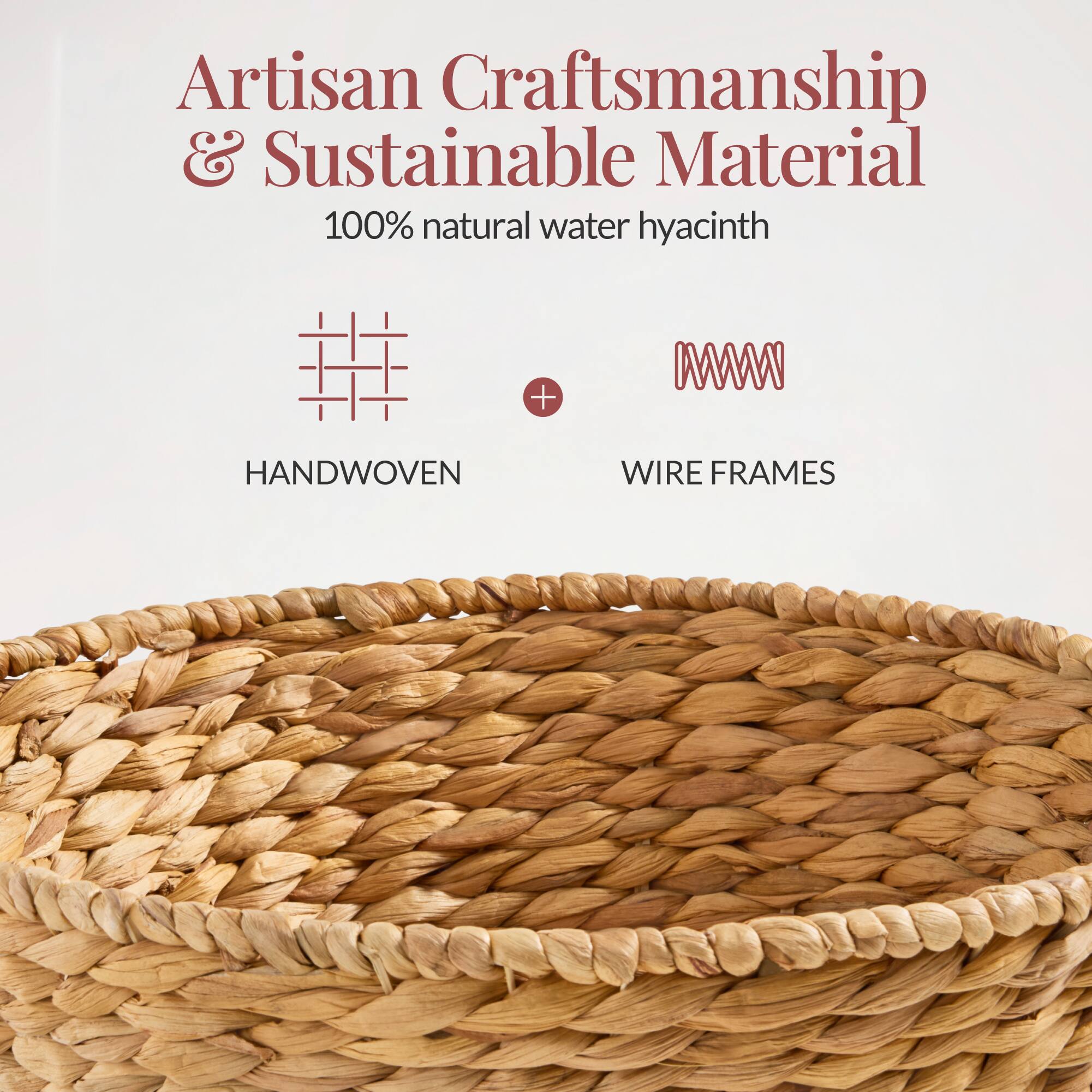 Artisan Craftsmanship & Sustainable Material  
100% natural water hyacinth  
HANDWOVEN + WIRE FRAMES