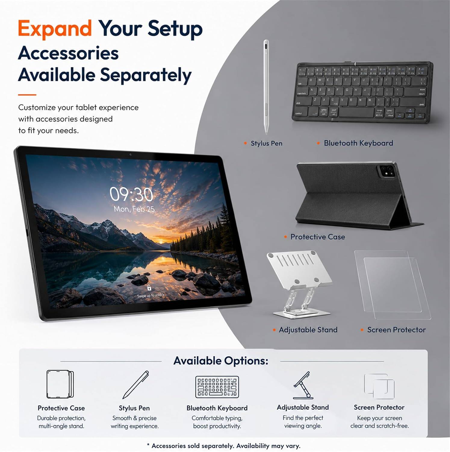 Expand Your Setup Accessories Available Separately

Customize your tablet experience with accessories designed to fit your needs.

- Stylus Pen
- Bluetooth Keyboard
- Protective Case
- Adjustable Stand
- Screen Protector

Available Options:
- Protective Case: Durable protection, multi-angle stand.
- Stylus Pen: Smooth & precise writing experience.
- Bluetooth Keyboard: Comfortable typing, boost productivity.
- Adjustable Stand: Find the perfect viewing angle.
- Screen Protector: Keep your screen clear and scratch-free.

*Accessories sold separately. Availability may vary.