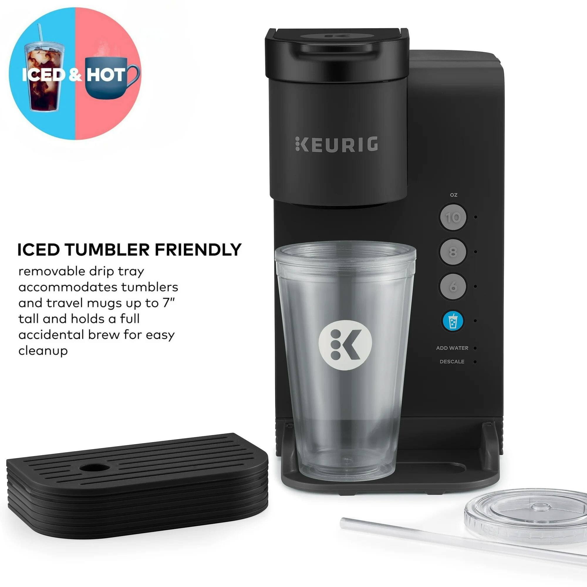 ICED & HOT  
KEURIG  

ICED TUMBLER FRIENDLY  
removable drip tray accommodates tumblers and travel mugs up to 7" tall and holds a full accidental brew for easy cleanup  

ADD WATER  
DESCALE