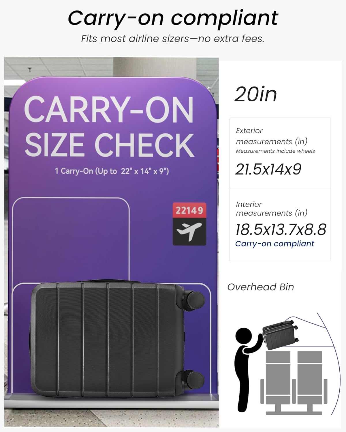 Carry-on compliant  
Fits most airline sizers—no extra fees.

20in CARRY-ON  
Exterior measurements (in)  
21.5x14x9  
Measurements include wheels

Interior measurements (in)  
18.5x13.7x8.8  
Carry-on compliant

Overhead Bin