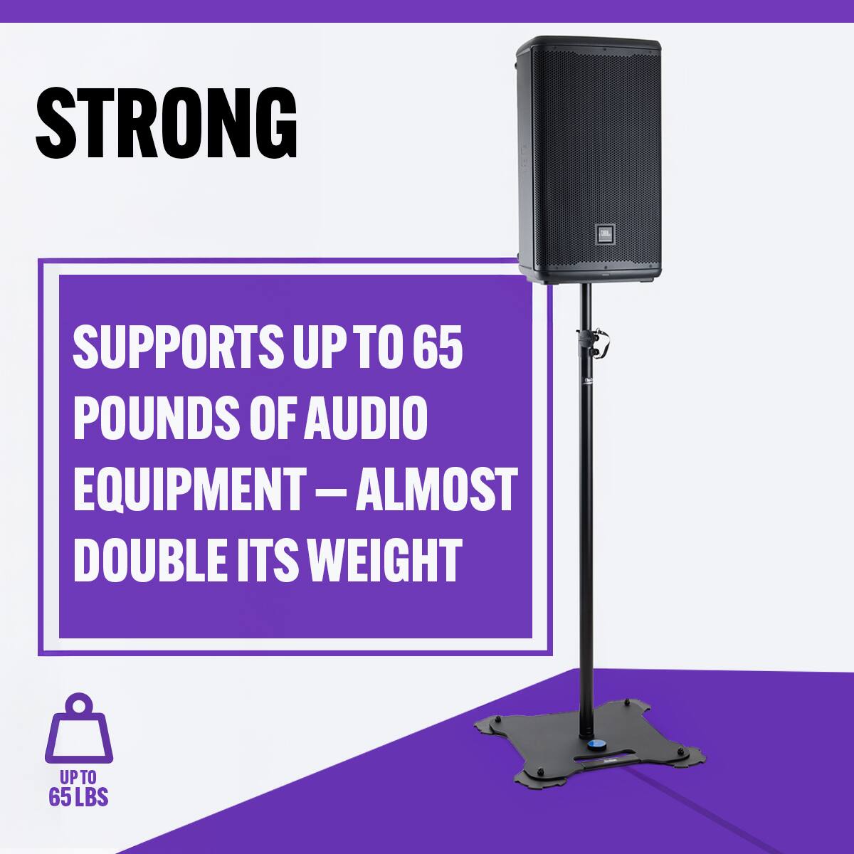 STRONG

SUPPORTS UP TO 65 POUNDS OF AUDIO EQUIPMENT – ALMOST DOUBLE ITS WEIGHT

UPTO 65 LBS