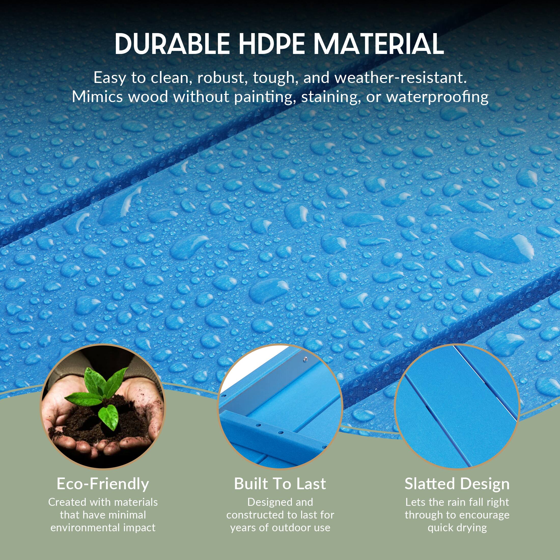 DURABLE HDPE MATERIAL  
Easy to clean, robust, tough, and weather-resistant. Mimics wood without painting, staining, or waterproofing.

Eco-Friendly  
Created with materials that have minimal environmental impact

Built To Last  
Designed and constructed to last for years of outdoor use

Slatted Design  
Lets the rain fall right through to encourage quick drying
