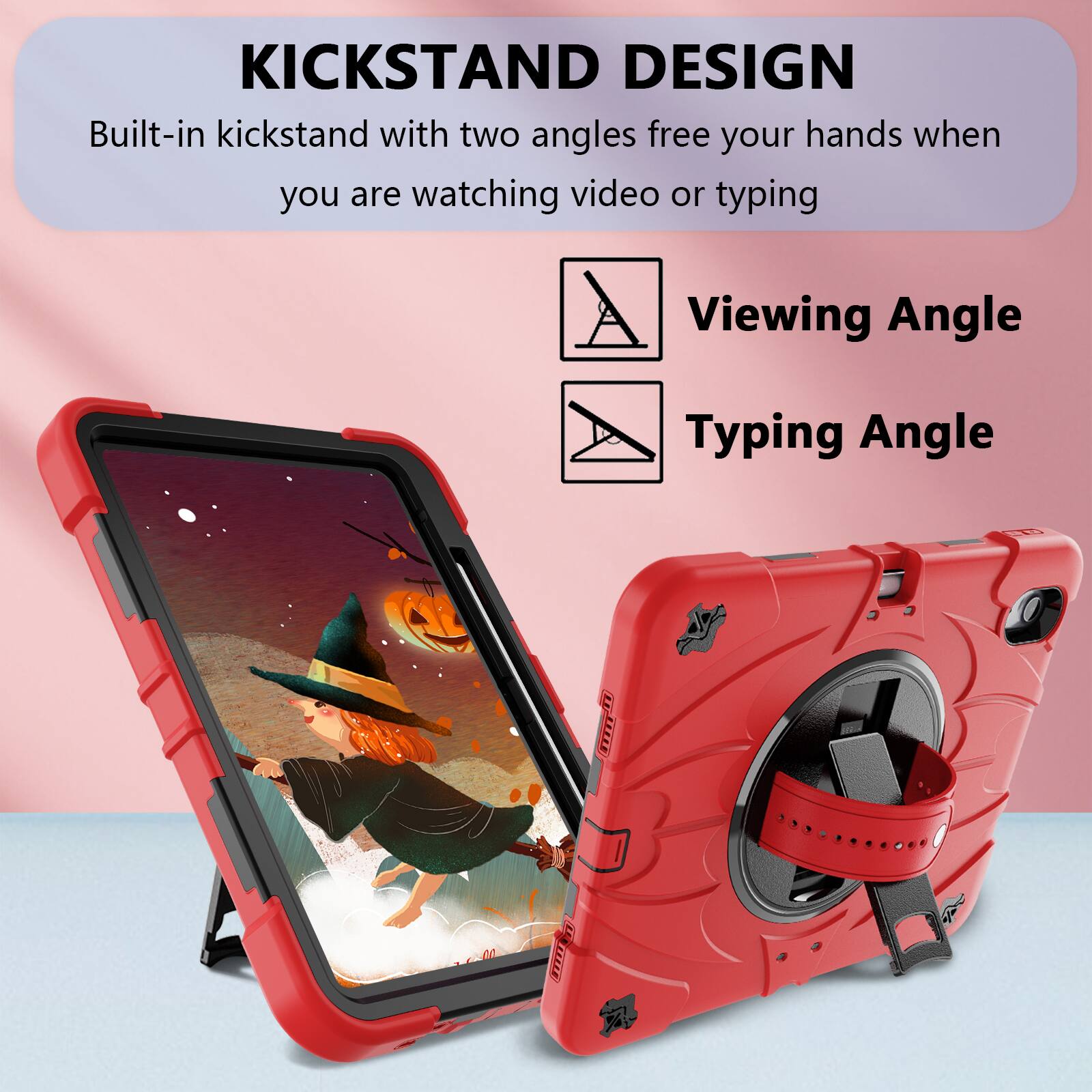KICKSTAND DESIGN  
Built-in kickstand with two angles free your hands when you are watching video or typing  
Viewing Angle  
Typing Angle