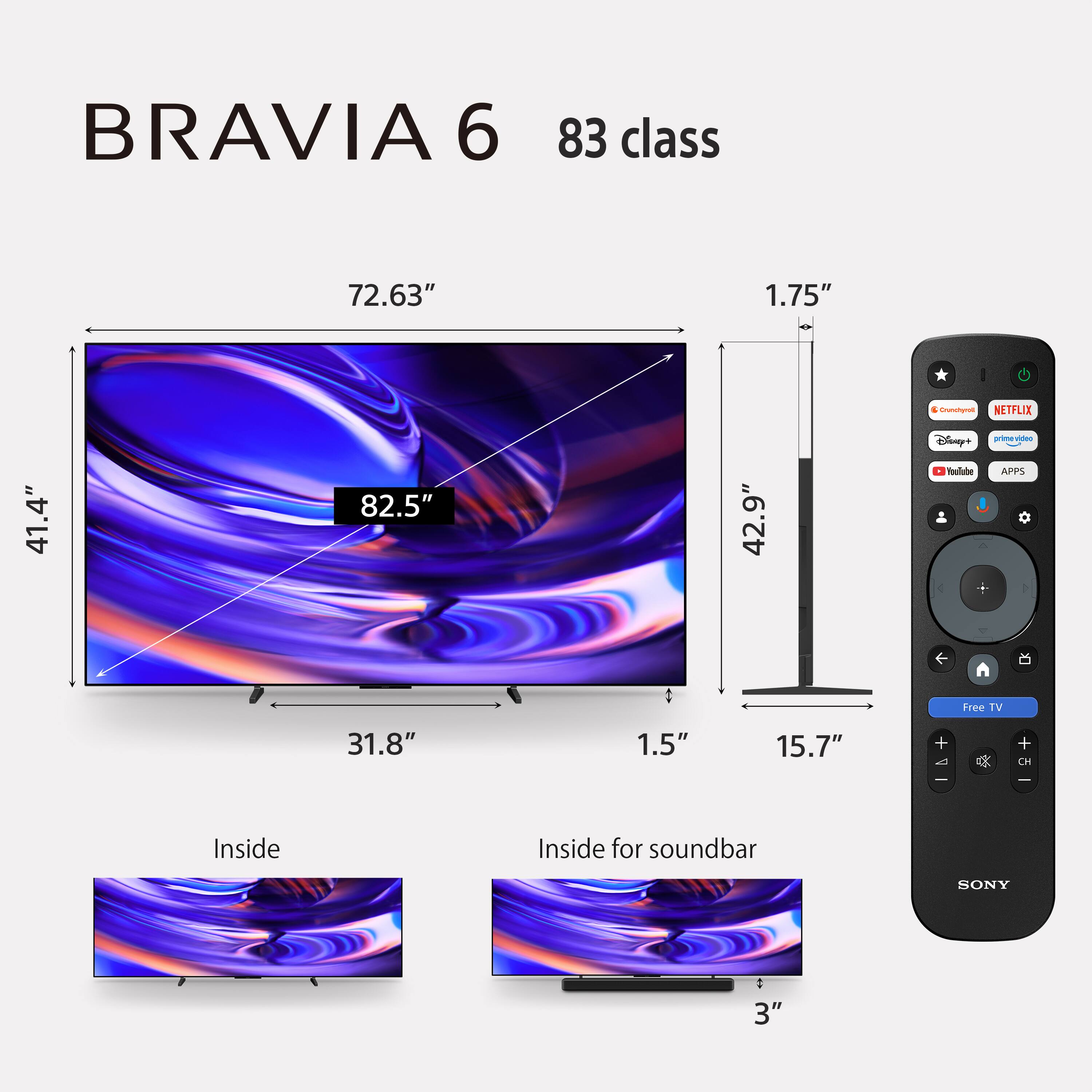 BRAVIA 6  
83 class  
72.63"  
1.75"  
41.4"  
82.5"  
42.9"  
31.8"  
1.5"  
15.7"  
Inside  
Inside for soundbar  
SONY  

Crunchyroll  
NETFLIX  
Disney+  
prime video  
YouTube  
APPS  

Free TV  
+ A  
+ CH  
-