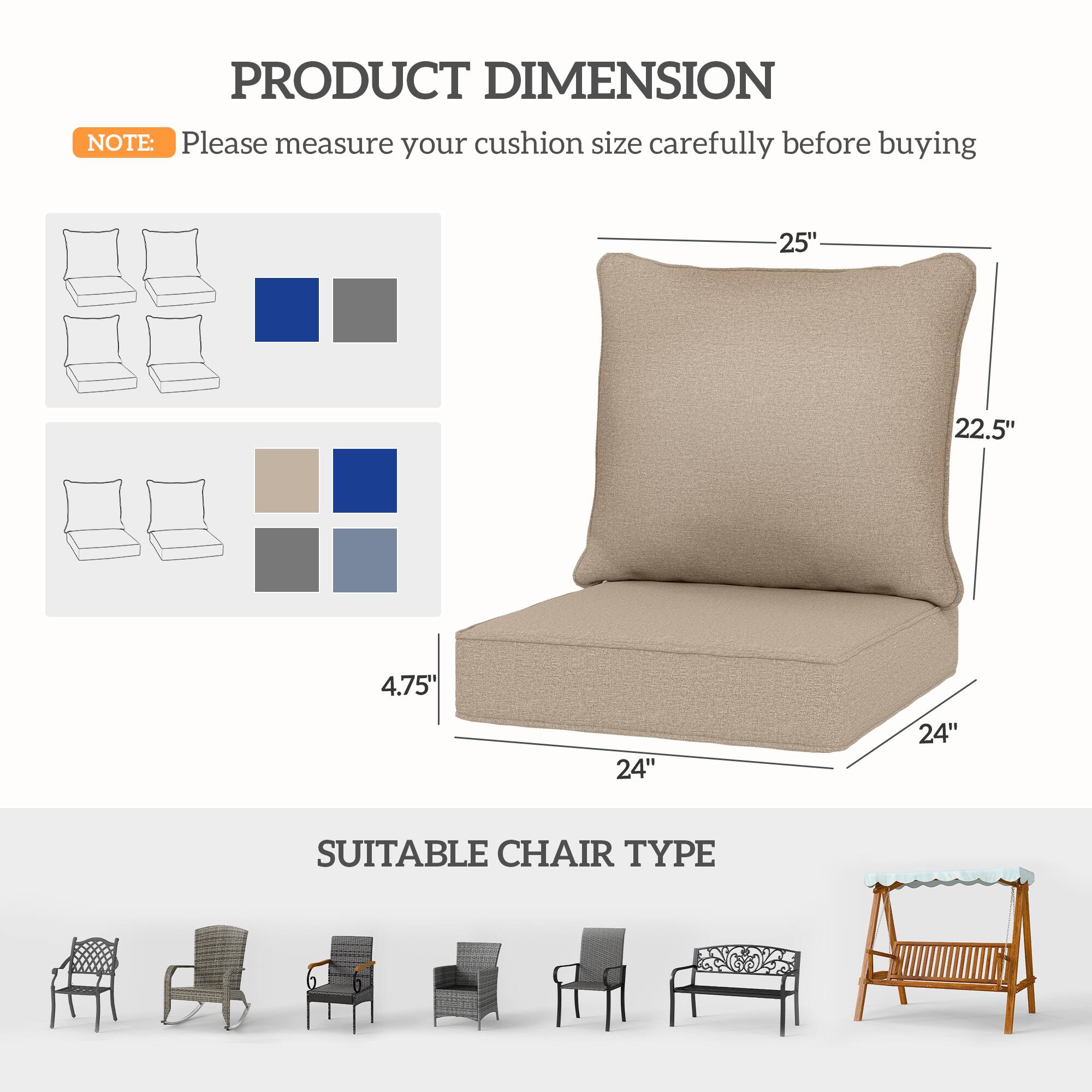 PRODUCT DIMENSION

NOTE: Please measure your cushion size carefully before buying

- 25" (width)
- 22.5" (height)
- 4.75" (depth)
- 24" (seat width)
- 24" (seat depth)

SUITABLE CHAIR TYPE