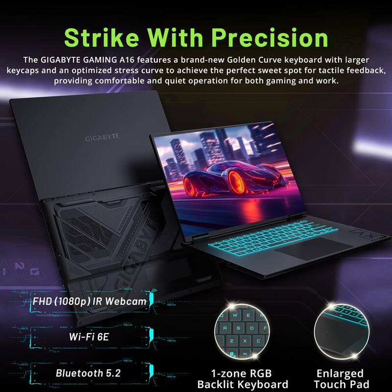 Sure, here is the corrected and grouped text from the image:

---

**Strike With Precision**

The GIGABYTE GAMING A16 features a brand-new Golden Curve keyboard with larger keycaps and an optimized stress curve to achieve the perfect sweet spot for tactile feedback, providing comfortable and quiet operation for both gaming and work.

- FHD (1080p) IR Webcam
- Wi-Fi 6E
- Bluetooth 5.2
- 1-zone RGB Backlit Keyboard
- Enlarged Touch Pad

---
