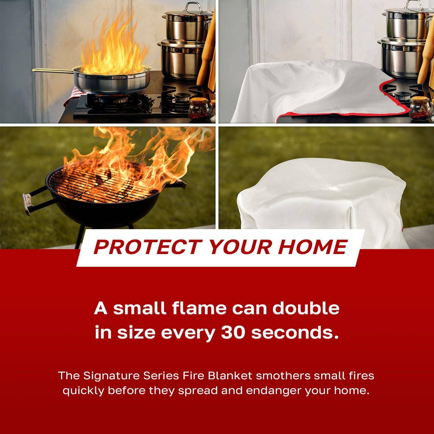 PROTECT YOUR HOME

A small flame can double in size every 30 seconds.

The Signature Series Fire Blanket smothers small fires quickly before they spread and endanger your home.