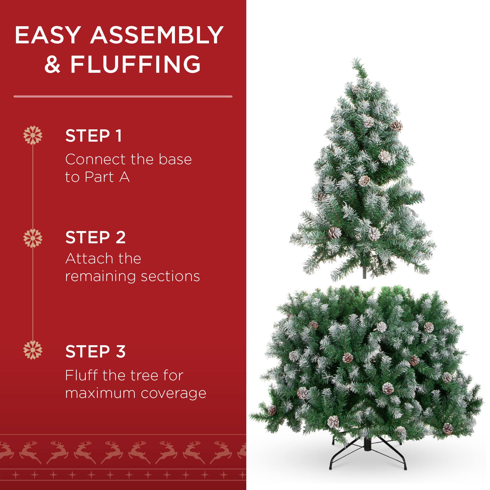 EASY ASSEMBLY & FLUFFING

STEP 1
Connect the base to Part A

STEP 2
Attach the remaining sections

STEP 3
Fluff the tree for maximum coverage