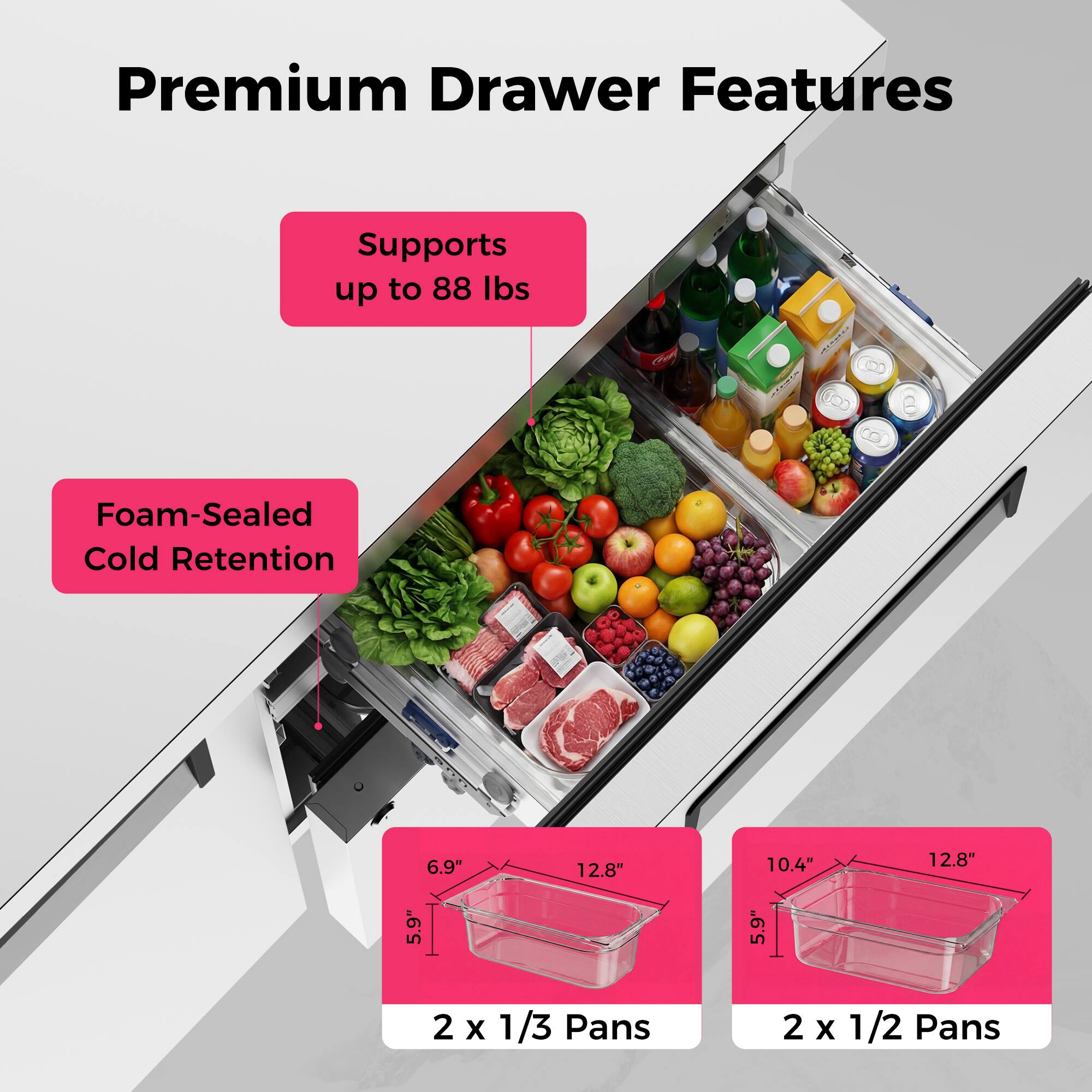 Premium Drawer Features  
Supports up to 88 lbs  
Foam-Sealed Cold Retention  
6.9" x 12.8" x 5.9"  
10.4" x 12.8" x 5.9"  
2 x 1/3 Pans  
2 x 1/2 Pans