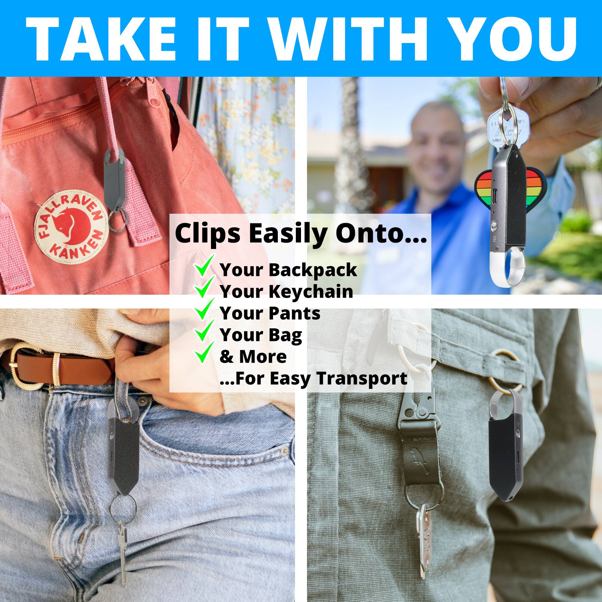 TAKE IT WITH YOU

Clips Easily Onto...
- Your Backpack
- Your Keychain
- Your Pants
- Your Bag
- & More
...For Easy Transport