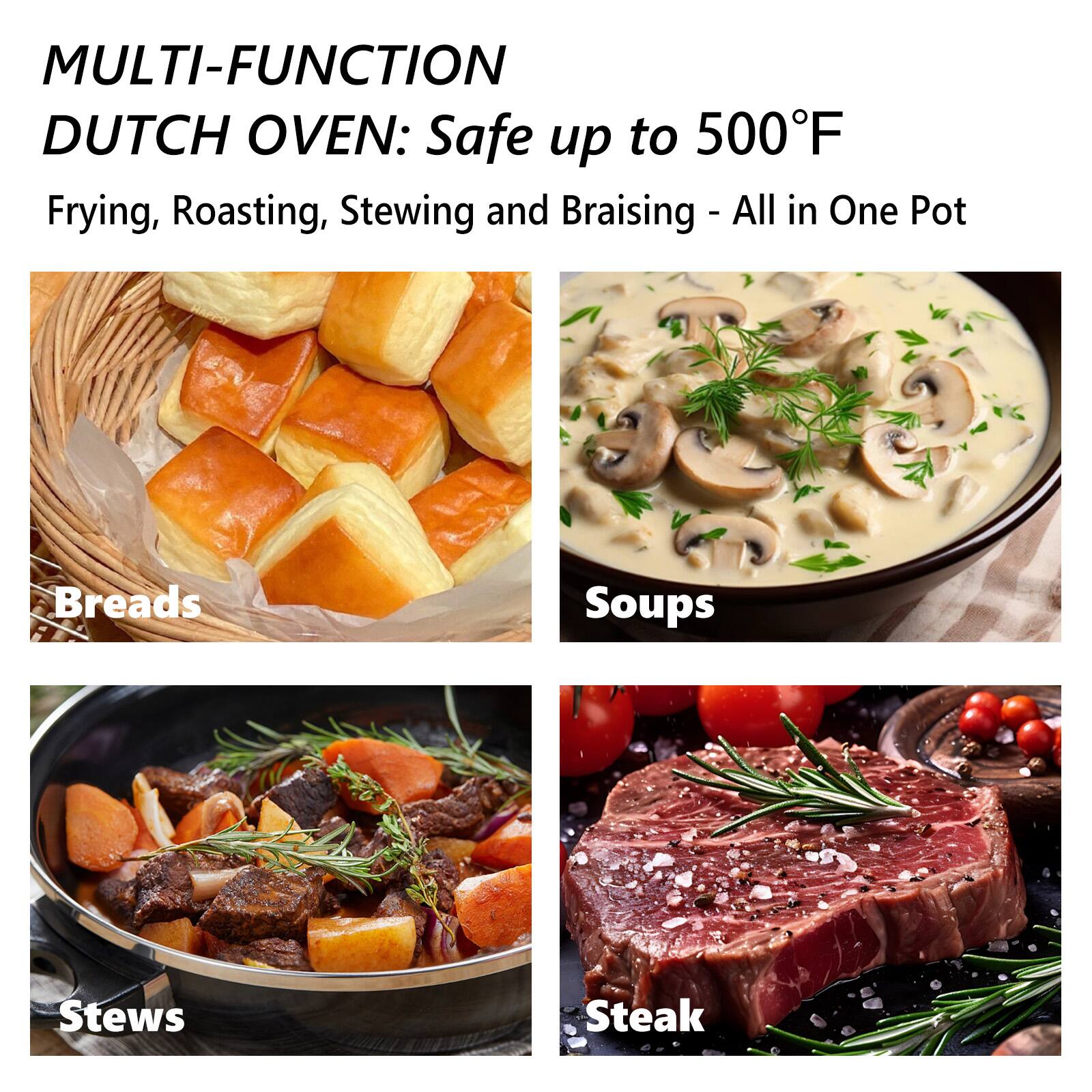 MULTI-FUNCTION DUTCH OVEN: Safe up to 500°F

Frying, Roasting, Stewing and Braising - All in One Pot

Breads

Soups

Stews

Steak