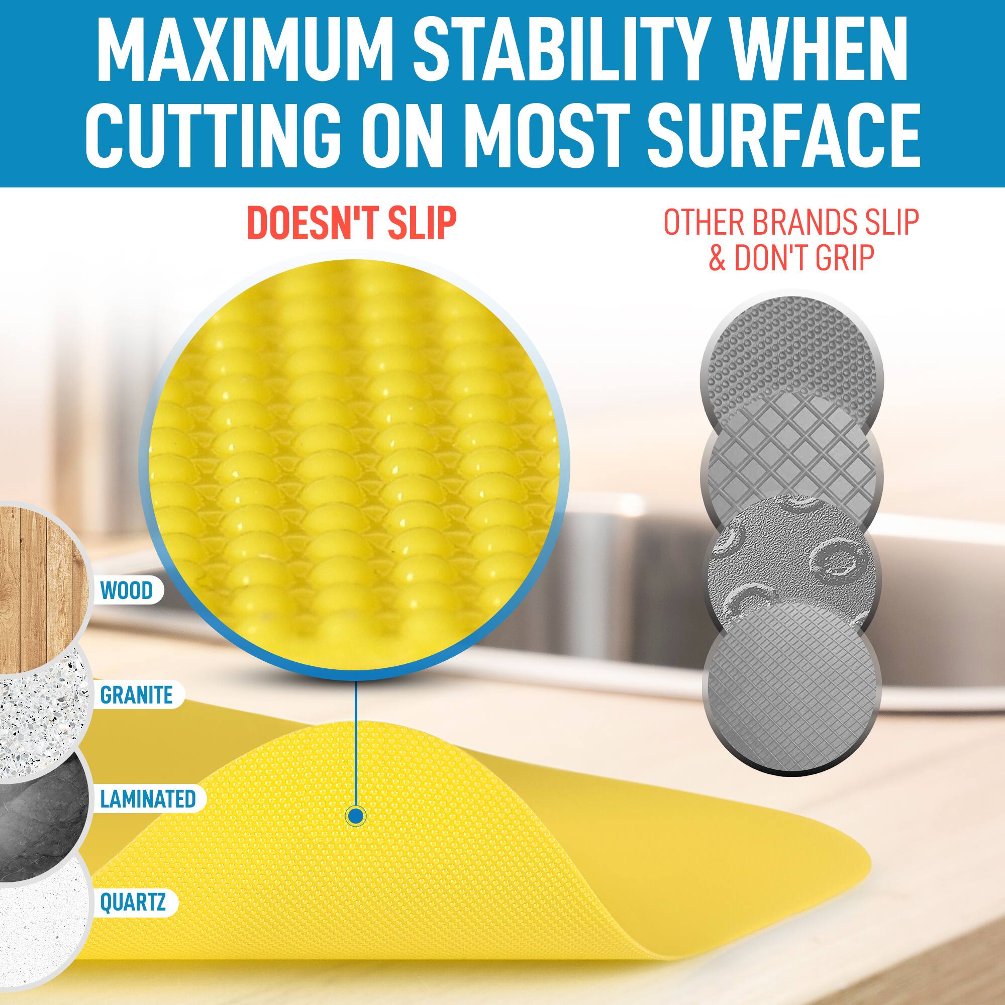 MAXIMUM STABILITY WHEN CUTTING ON MOST SURFACE  
DOESN'T SLIP  
OTHER BRANDS SLIP & DON'T GRIP  

WOOD  
GRANITE  
LAMINATED  
QUARTZ