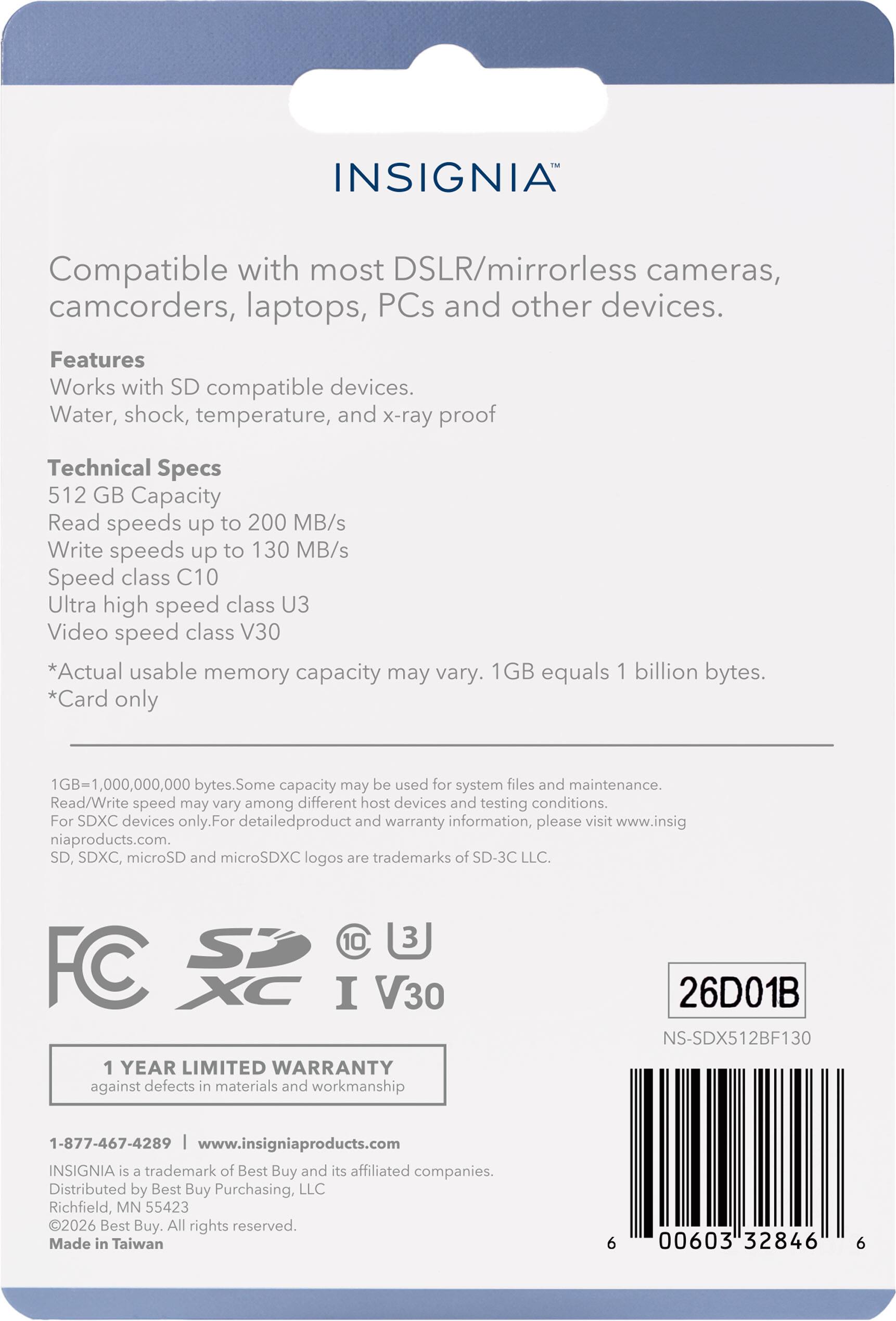 INSIGNIA Compatible with most DSLR/mirrorless cameras, camcorders, laptops, PCs and other devices. Features Works with SD compatible devices. Water, shock, temperature, and x-ray proof Technical Specs 512 GB Capacity Read speeds up to 200 MB/s Write speeds up to 130 MB/s Speed class C10 Ultra high speed class U3 Video speed class V30 *Actual usable memory capacity may vary. 1GB equals 1 billion bytes. *Card only 1GB=1,000,000,000 bytes. Some capacity may be used for system files and maintenance. Read/Write speed may vary among different host devices and testing conditions. For SDXC devices only. For detailed product and warranty information, please visit www.insigniaproducts.com. SD, SDXC, microSD and microSDXC logos are trademarks of SD-3C LLC. 10 3 FC XC I V30 1 YEAR LIMITED WARRANTY against defects in materials and workmanship 26D01B NS-SDX512BF130 1-877-467-4289 www.insigniapro