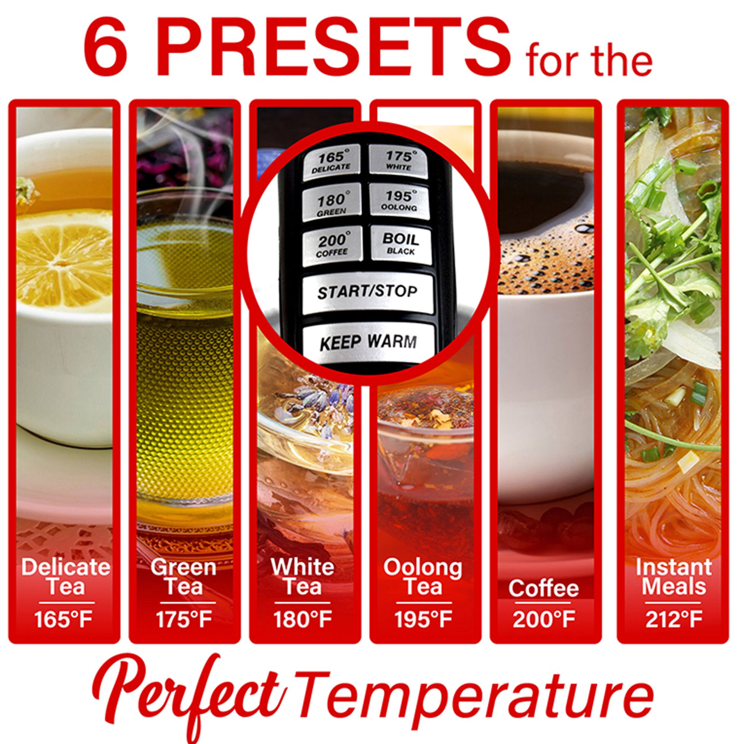 6 PRESETS for the 165 DELICATE 175 WHITE 180 GREEN 195 OOLONG 200 COFFEE BOIL BLACK START/STOP KEEP WARM Delicate Green White Oolong Instant Tea Tea Tea Tea Coffee Meals 165F 175F 180F 195F 200F 212F Perfect Temperature