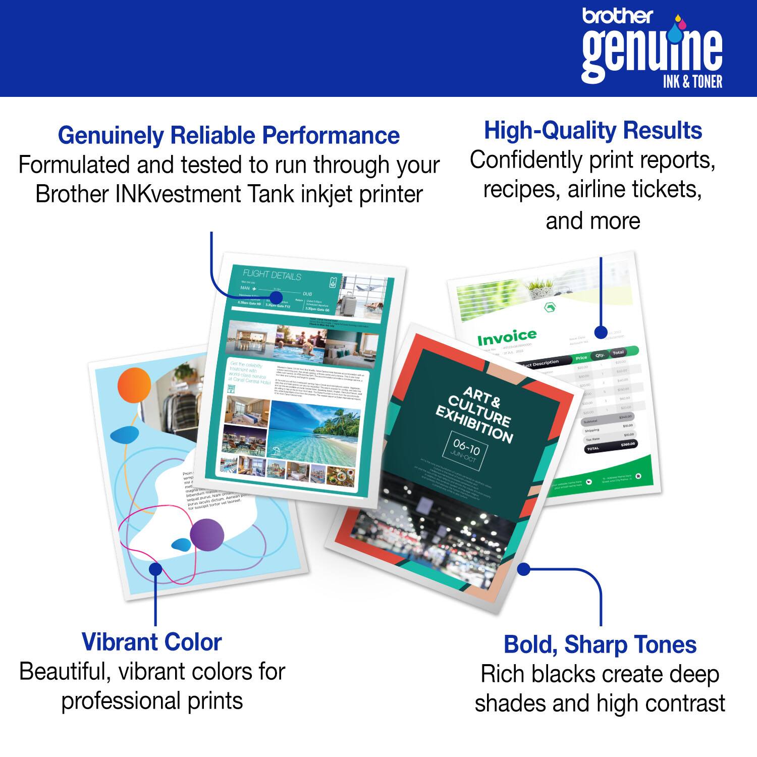 brother genuine INK & TONER Genuinely Reliable Performance High-Quality Results Formulated and tested to run through your Brother INKvestment Tank inkjet printer Confidently print reports, recipes, airline tickets, and more Vibrant Color Beautiful, vibrant colors for professional prints Bold, Sharp Tones Rich blacks create deep shades and high contrast