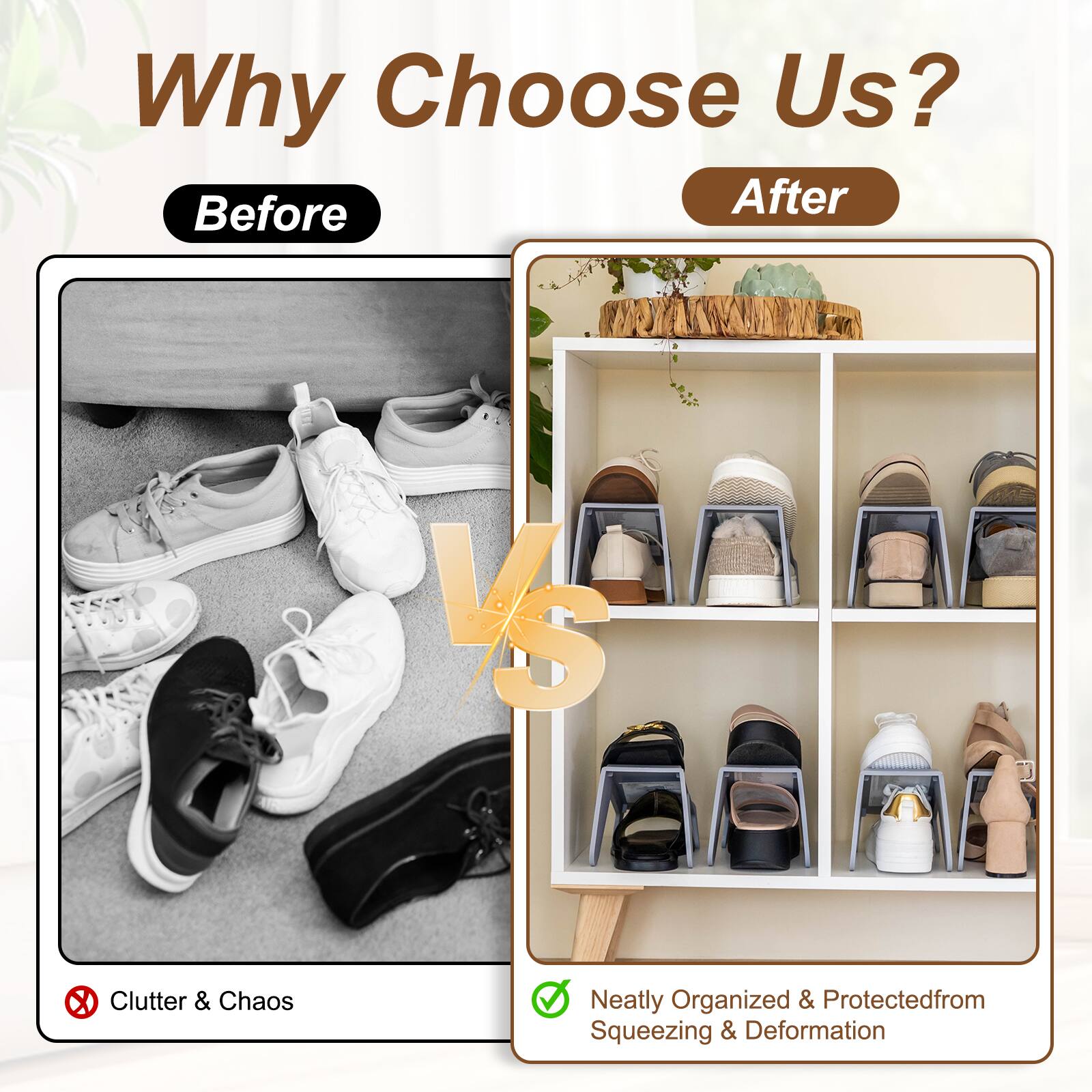 Why Choose Us?  
Before After  
VS  
Clutter & Chaos  
Neatly Organized & Protected from Squeezing & Deformation