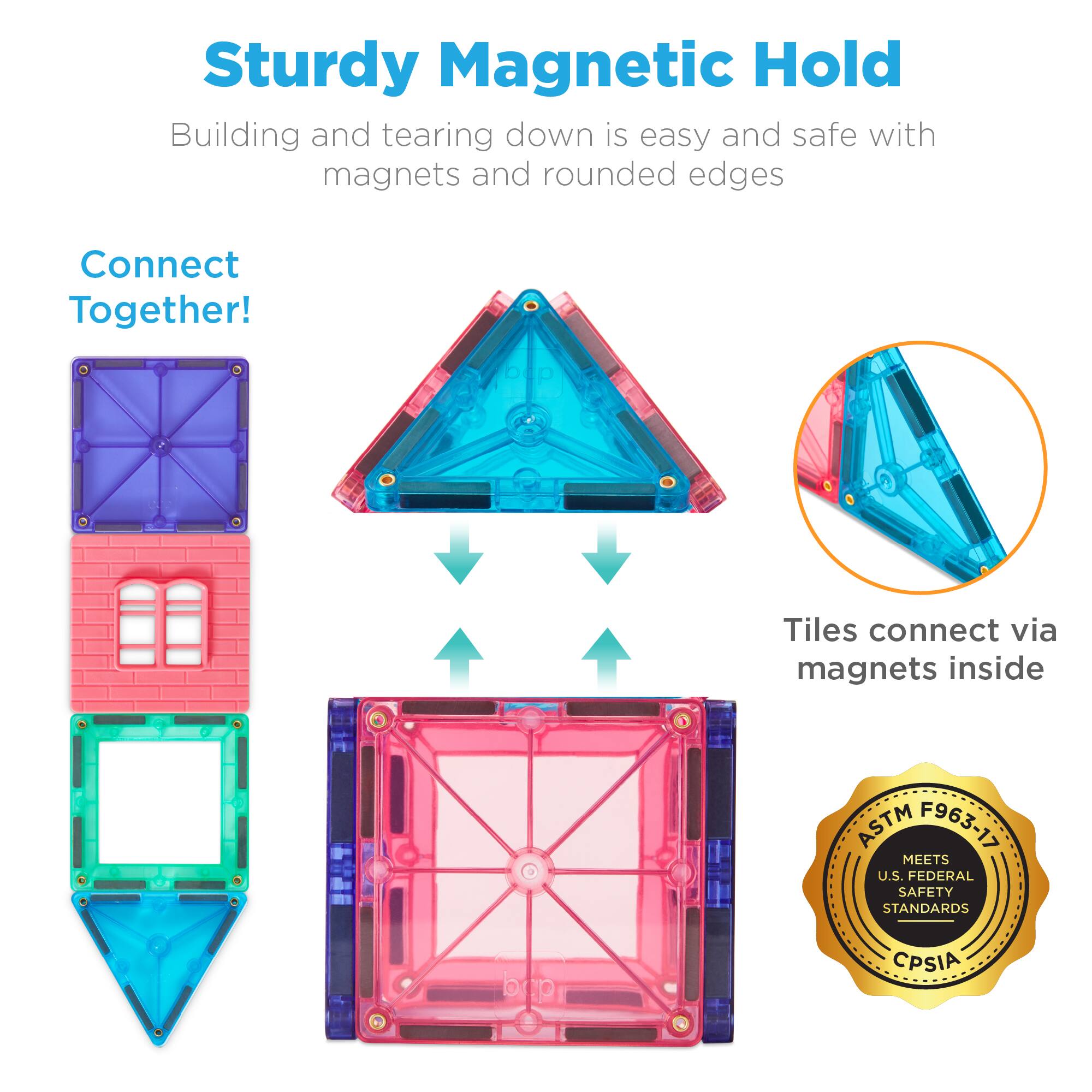 Sturdy Magnetic Hold  
Building and tearing down is easy and safe with magnets and rounded edges  

Connect Together!  
Tiles connect via magnets inside  

ASTM MEETS F963-17 U.S. FEDERAL SAFETY STANDARDS  
CPSIA