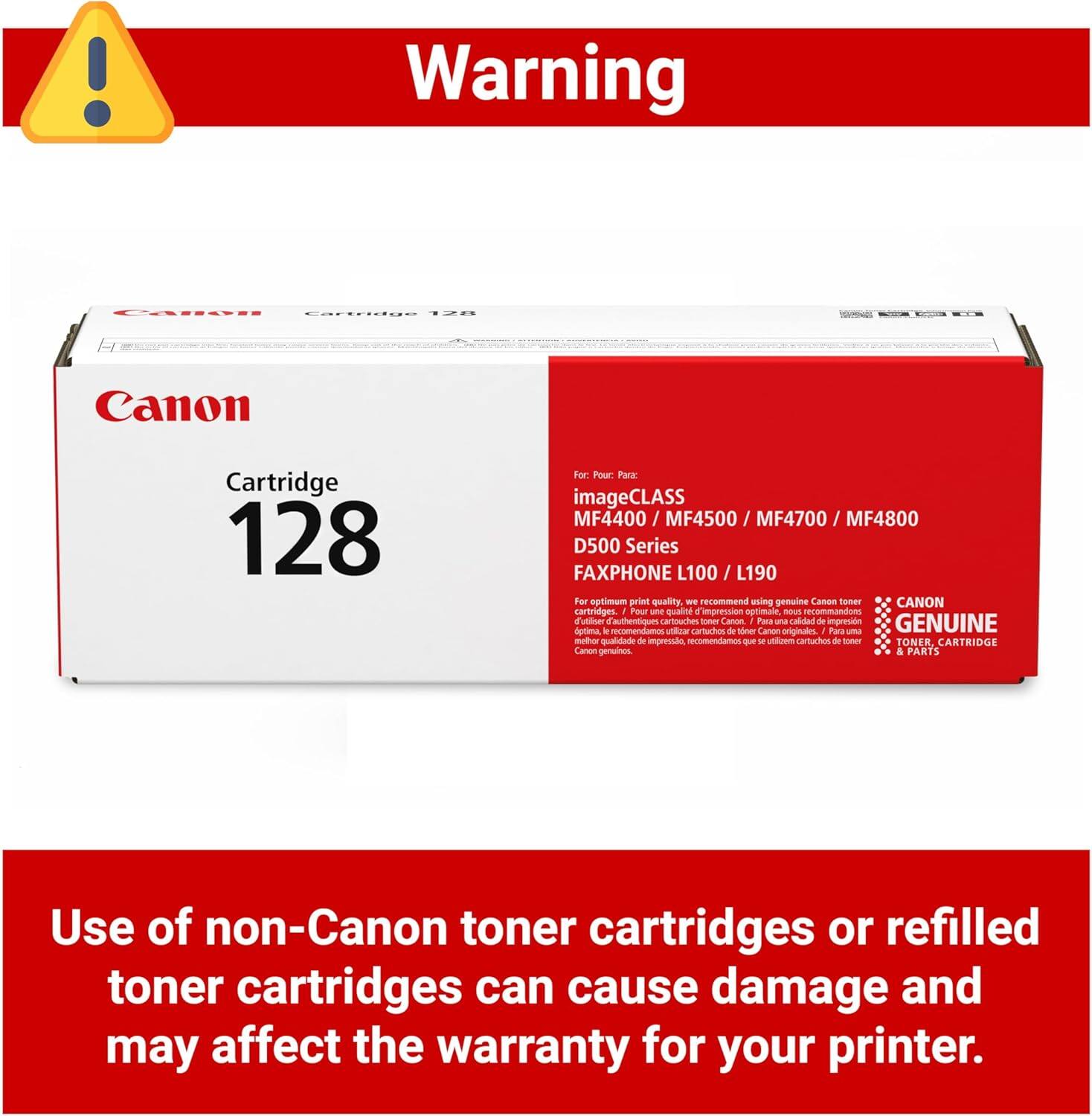 Warning

! Warning LAATE 128 H Canon Cartridge 128

Por Pour Para: imageCLASS MF4400 / MF4500 / MF4700 / MF4800 D500 Series FAXPHONE L100 / L190

For optimum print quality we recommend using genuine Canon toner cartridges. Pour une qualité d'impression optimale - nous recommandons d'utiliser des cartouches de toner authentiques SApLa - Canon. Para una calidad de impresión GENUINA - recomendamos o cartuchos de toner Canon originales. Para un mejor calidad de impresión recomendamos - M und.oom cartuchos de toner TONER, CARTRIDGE Canon genuinos & PARTS

Use of non-Canon toner cartridges or refilled toner cartridges can cause damage and may affect the warranty for your printer.